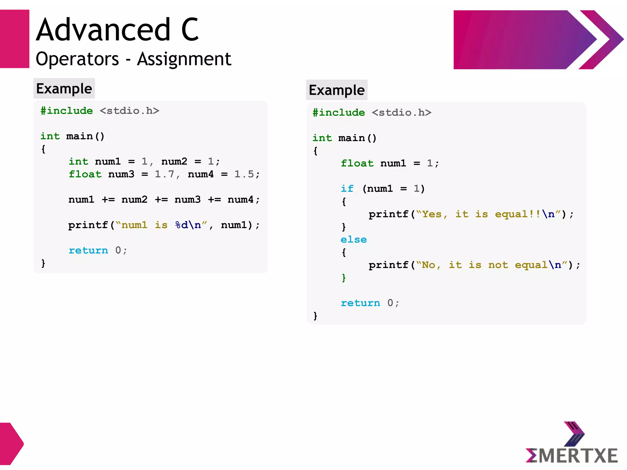 Advanced C
Operators - Assignment
#include <stdio.h>
int main()
{
int num1 = 1, num2 = 1;
float num3 = 1.7, num4 = 1.5;
num1 += num2 += num3 += num4;
printf(“num1 is %dn”, num1);
return 0;
}
Example
#include <stdio.h>
int main()
{
float num1 = 1;
if (num1 = 1)
{
printf(“Yes, it is equal!!n”);
}
else
{
printf(“No, it is not equaln”);
}
return 0;
}
Example
 