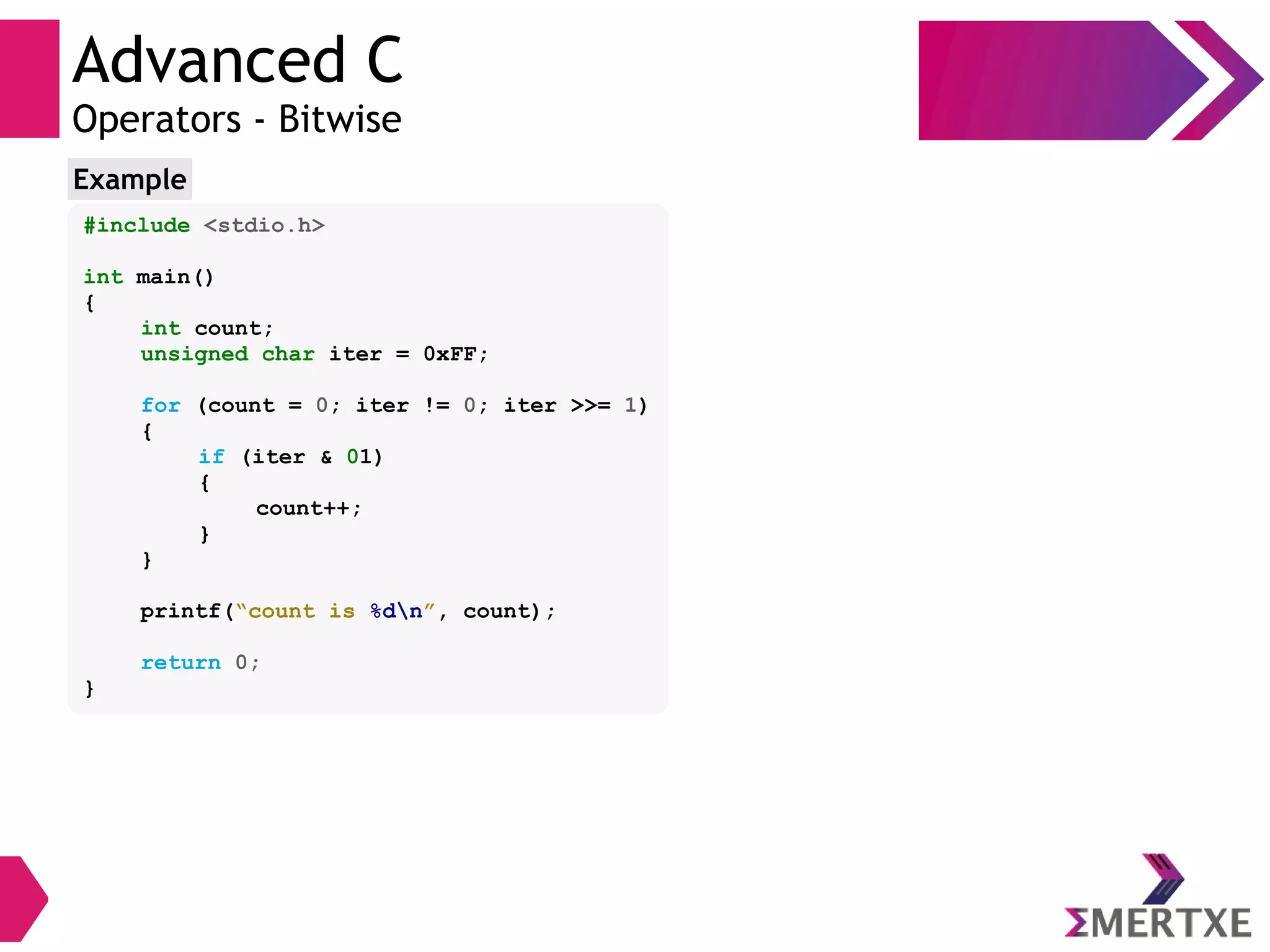 Advanced C
Operators - Bitwise
#include <stdio.h>
int main()
{
int count;
unsigned char iter = 0xFF;
for (count = 0; iter != 0; iter >>= 1)
{
if (iter & 01)
{
count++;
}
}
printf(“count is %dn”, count);
return 0;
}
Example
 