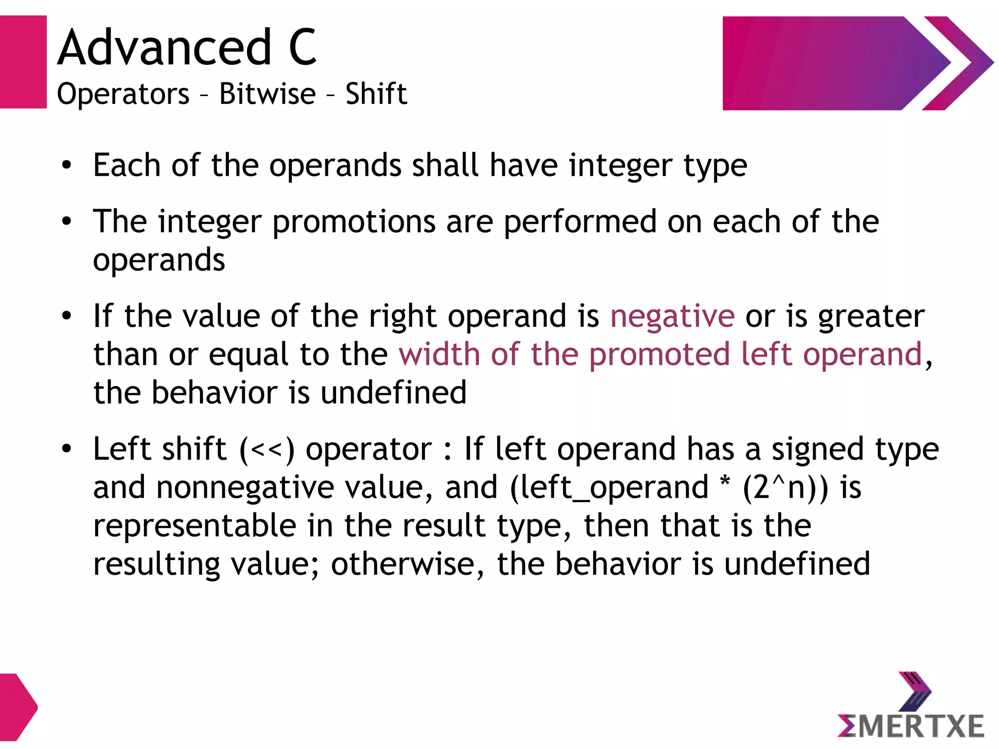 Advanced C
Operators – Bitwise – Shift
●
Each of the operands shall have integer type
●
The integer promotions are performed on each of the
operands
●
If the value of the right operand is negative or is greater
than or equal to the width of the promoted left operand,
the behavior is undefined
●
Left shift (<<) operator : If left operand has a signed type
and nonnegative value, and (left_operand * (2^n)) is
representable in the result type, then that is the
resulting value; otherwise, the behavior is undefined
 