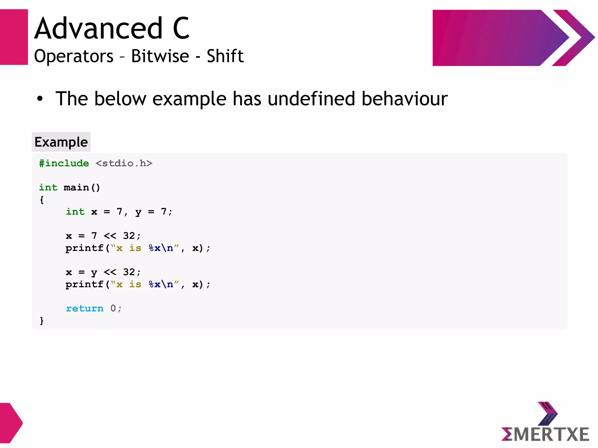 Advanced C
Operators – Bitwise - Shift
#include <stdio.h>
int main()
{
int x = 7, y = 7;
x = 7 << 32;
printf(“x is %xn”, x);
x = y << 32;
printf(“x is %xn”, x);
return 0;
}
Example
●
The below example has undefined behaviour
 
