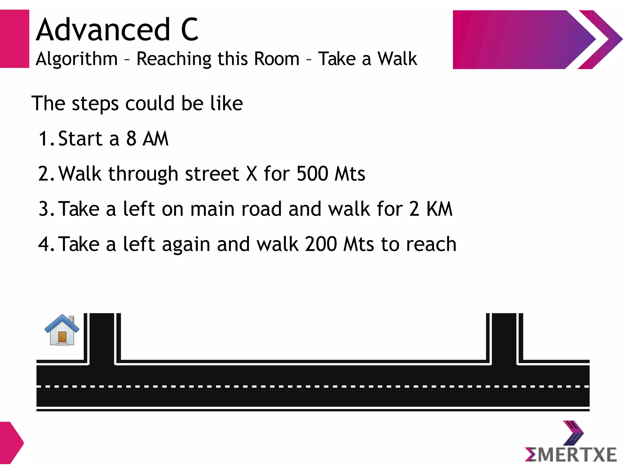 Advanced C
Algorithm – Reaching this Room – Take a Walk
The steps could be like
1.Start a 8 AM
2.Walk through street X for 500 Mts
3.Take a left on main road and walk for 2 KM
4.Take a left again and walk 200 Mts to reach
 
