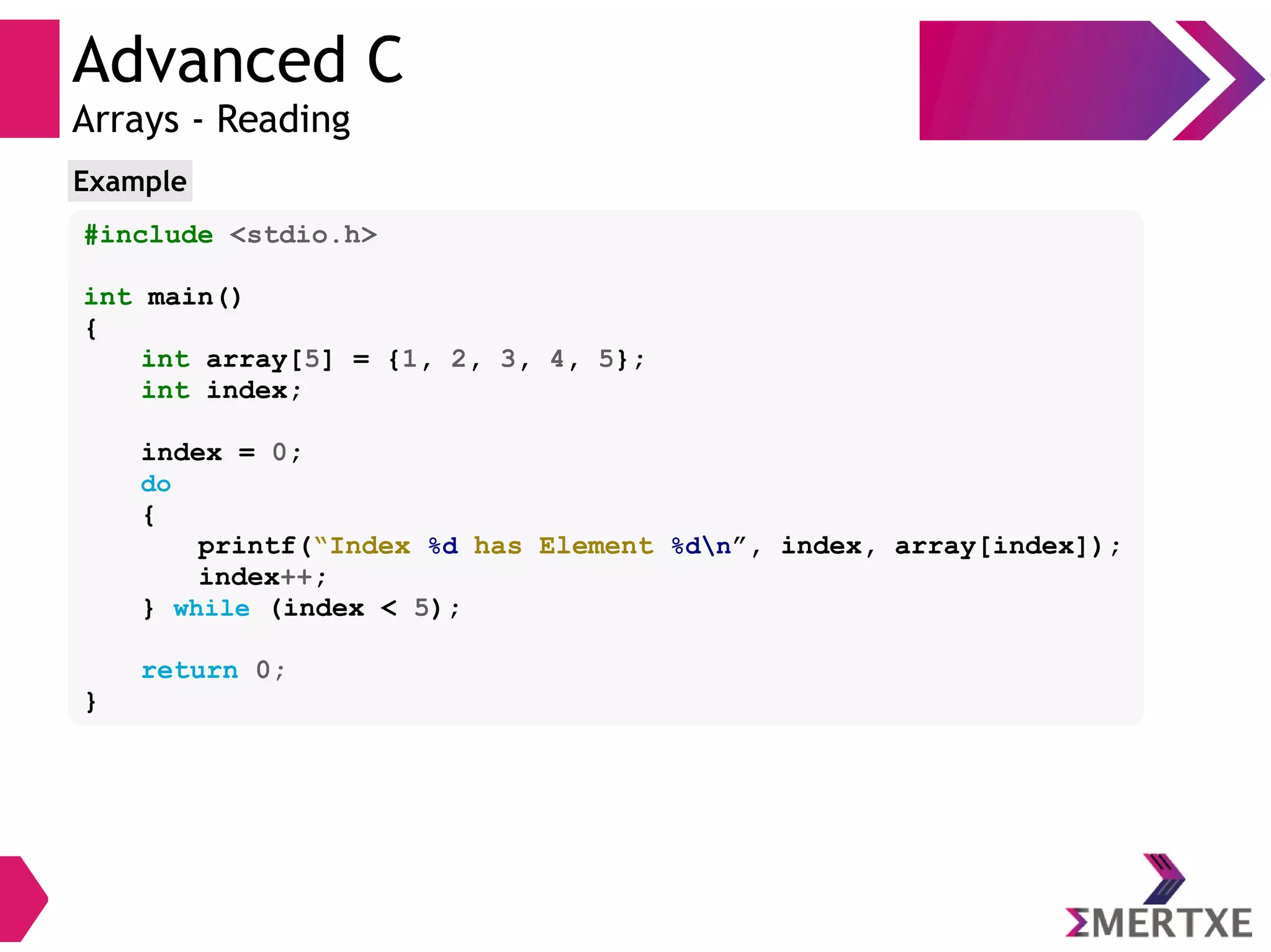 Advanced C
Arrays - Reading
#include <stdio.h>
int main()
{
int array[5] = {1, 2, 3, 4, 5};
int index;
index = 0;
do
{
printf(“Index %d has Element %dn”, index, array[index]);
index++;
} while (index < 5);
return 0;
}
Example
 
