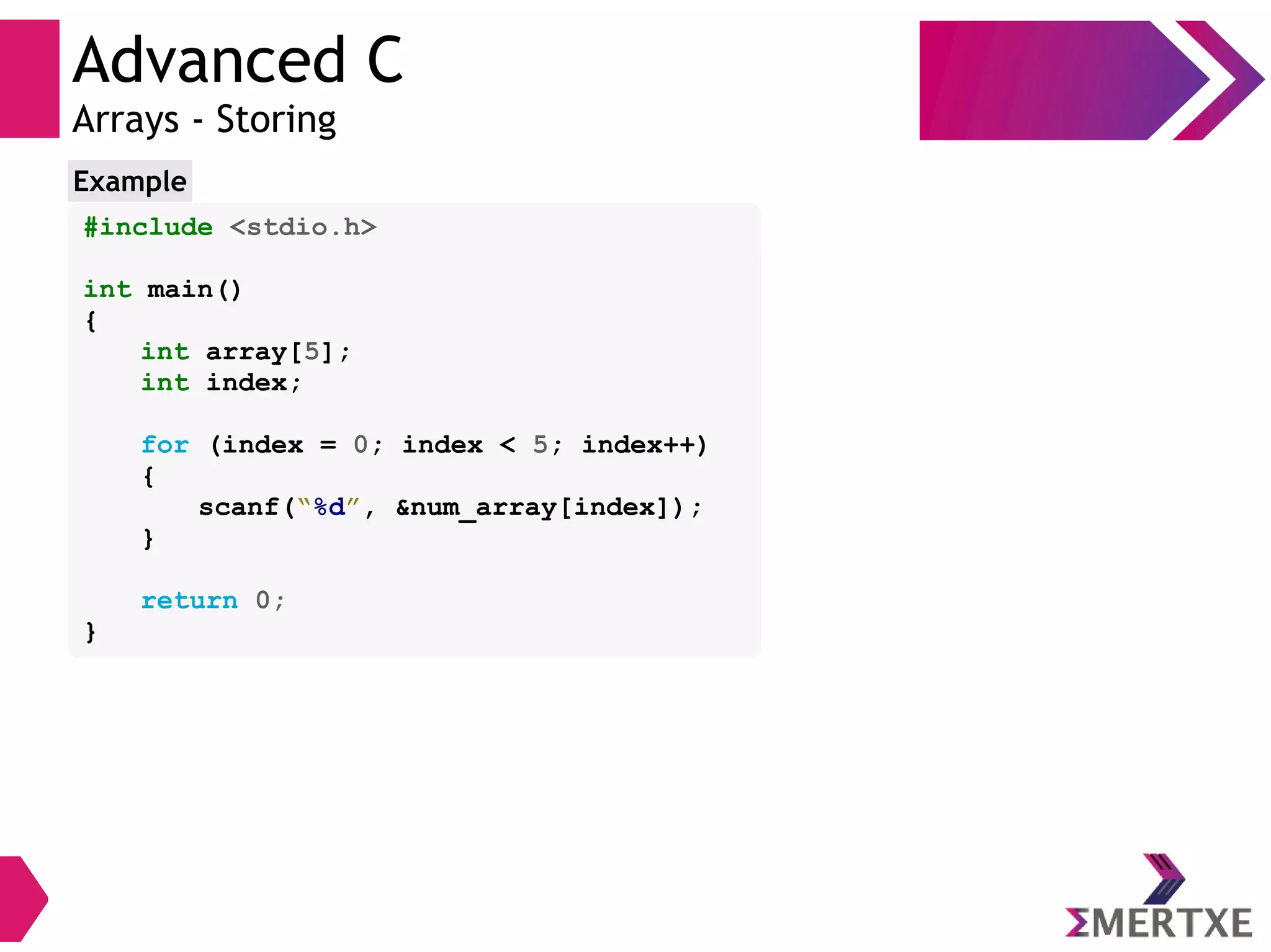 Advanced C
Arrays - Storing
#include <stdio.h>
int main()
{
int array[5];
int index;
for (index = 0; index < 5; index++)
{
scanf(“%d”, &num_array[index]);
}
return 0;
}
Example
 