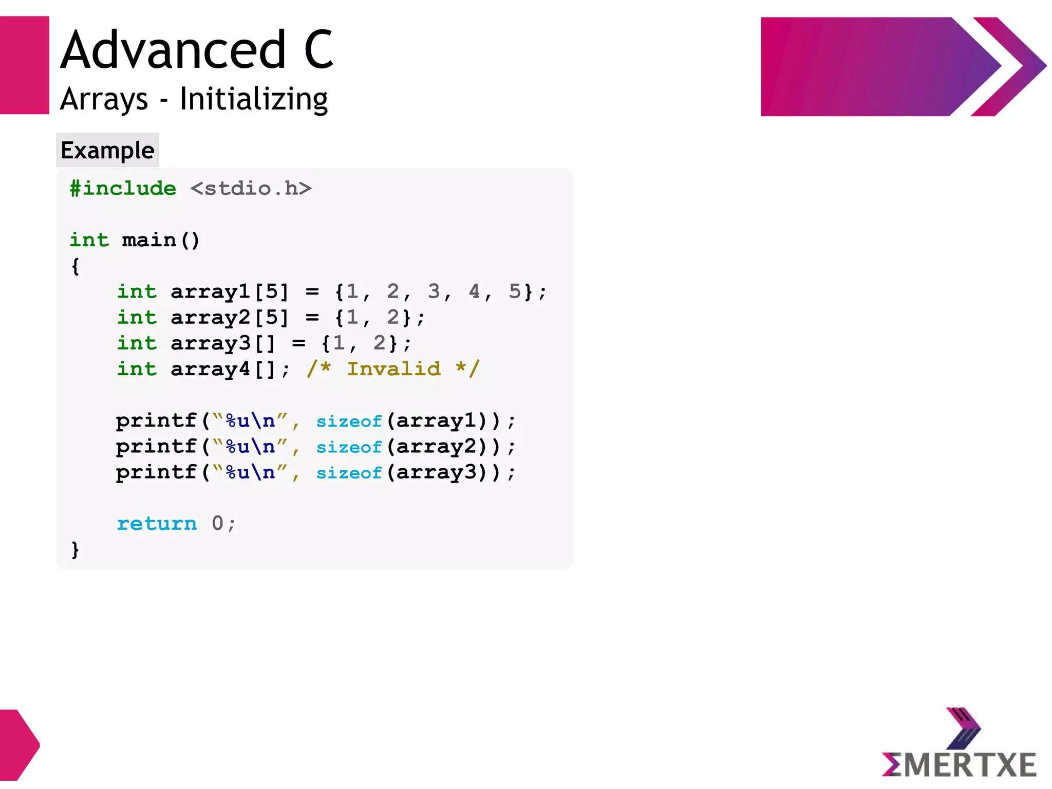 Advanced C
Arrays - Initializing
#include <stdio.h>
int main()
{
int array1[5] = {1, 2, 3, 4, 5};
int array2[5] = {1, 2};
int array3[] = {1, 2};
int array4[]; /* Invalid */
printf(“%un”, sizeof(array1));
printf(“%un”, sizeof(array2));
printf(“%un”, sizeof(array3));
return 0;
}
Example
 