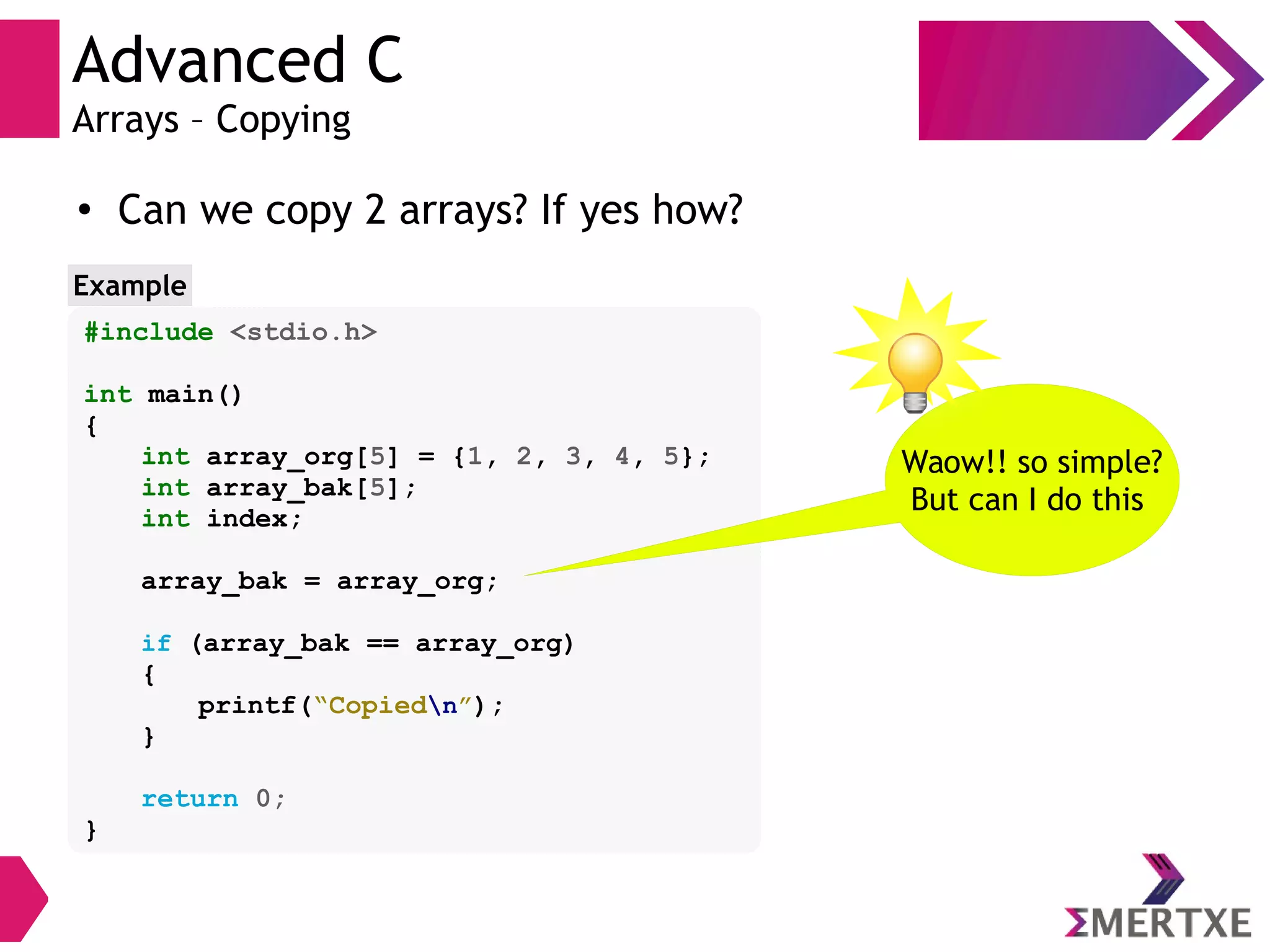 Advanced C
Arrays – Copying
●
Can we copy 2 arrays? If yes how?
#include <stdio.h>
int main()
{
int array_org[5] = {1, 2, 3, 4, 5};
int array_bak[5];
int index;
array_bak = array_org;
if (array_bak == array_org)
{
printf(“Copiedn”);
}
return 0;
}
Example
Waow!! so simple?
But can I do this
 