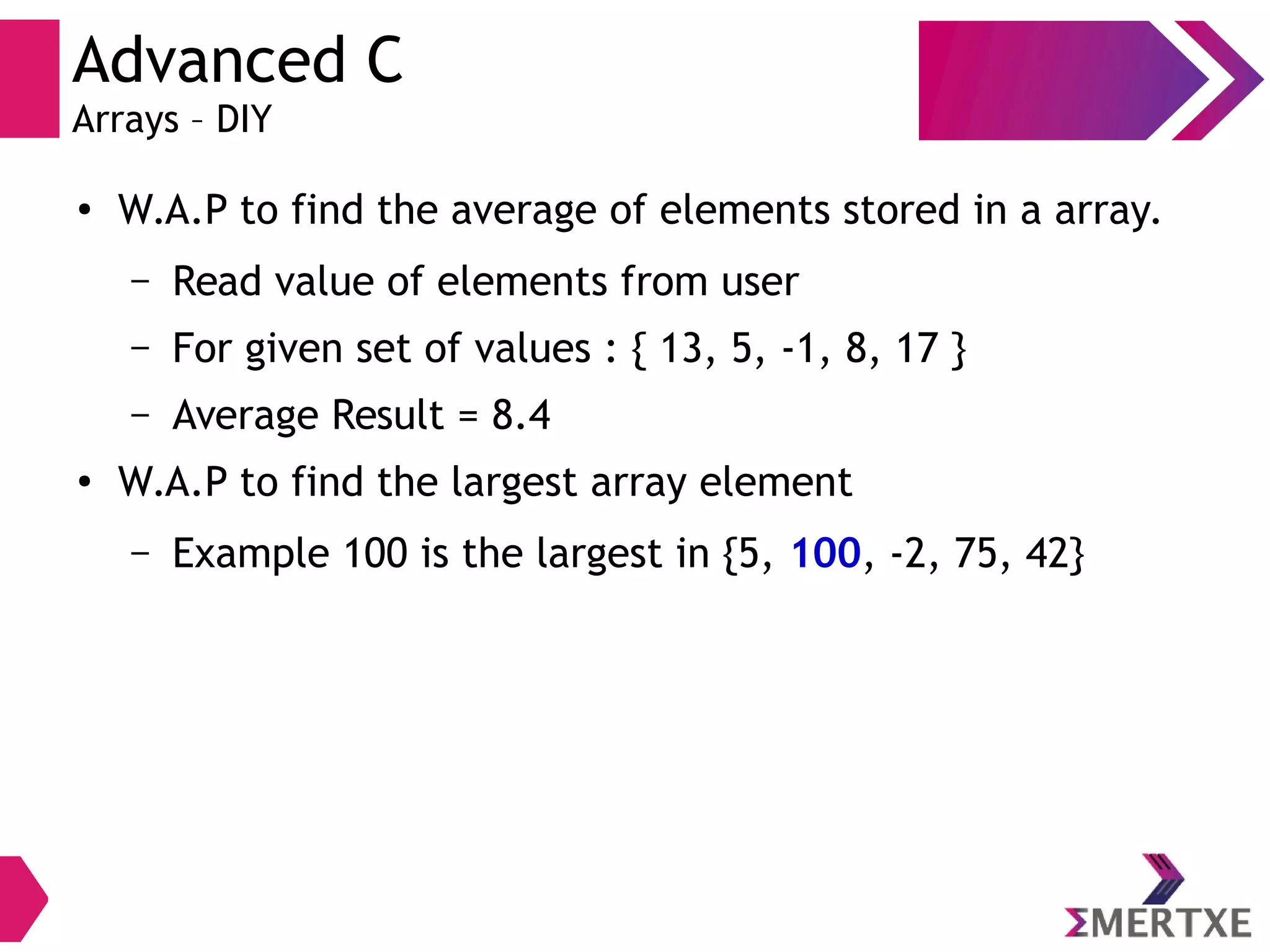 Advanced C
Arrays – DIY
●
W.A.P to find the average of elements stored in a array.
– Read value of elements from user
– For given set of values : { 13, 5, -1, 8, 17 }
– Average Result = 8.4
●
W.A.P to find the largest array element
– Example 100 is the largest in {5, 100, -2, 75, 42}
 