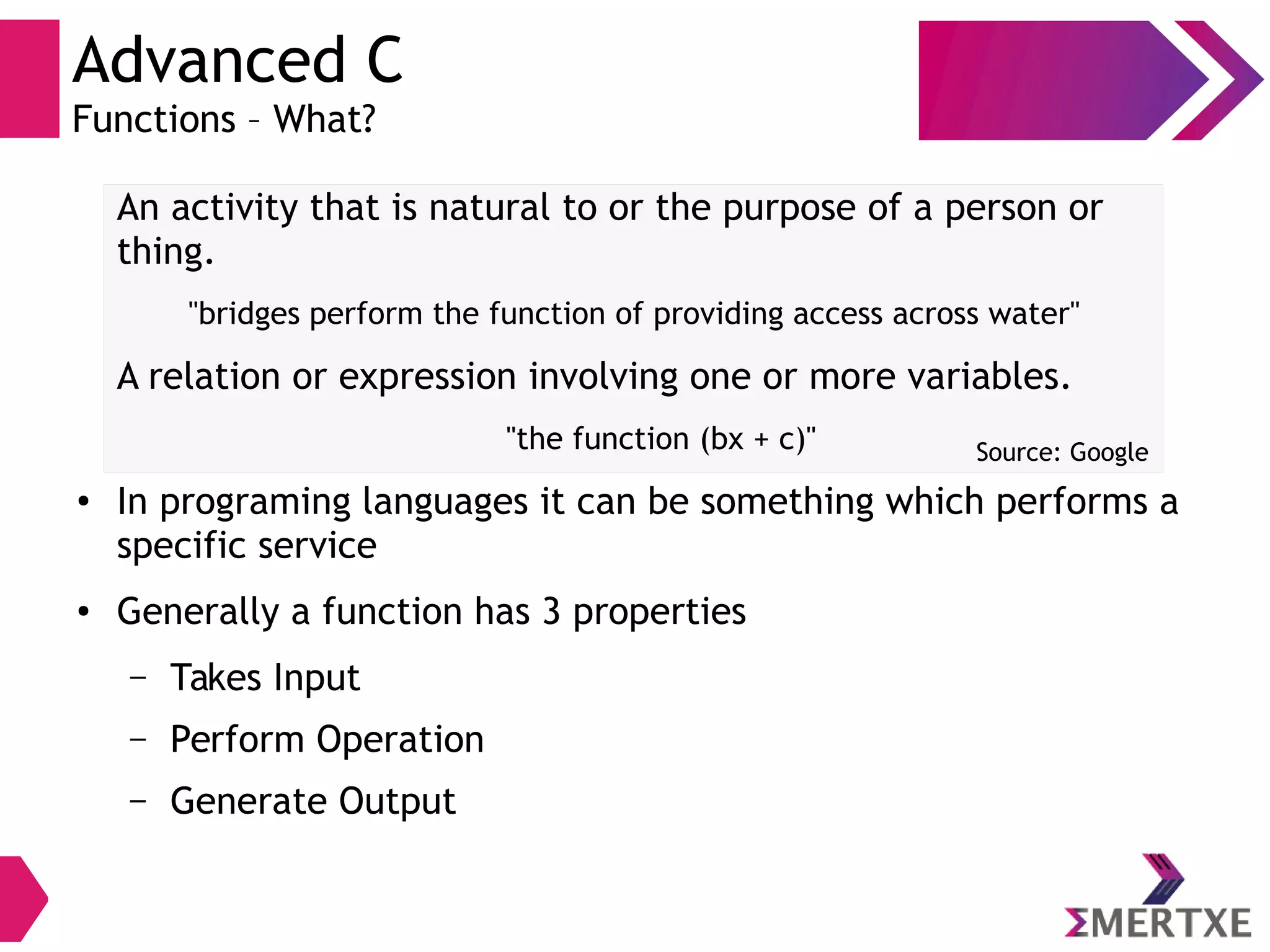 Advanced C
Functions – What?
An activity that is natural to or the purpose of a person or
thing.
"bridges perform the function of providing access across water"
A relation or expression involving one or more variables.
"the function (bx + c)"
●
In programing languages it can be something which performs a
specific service
● Generally a function has 3 properties
– Takes Input
– Perform Operation
– Generate Output
Source: Google
 