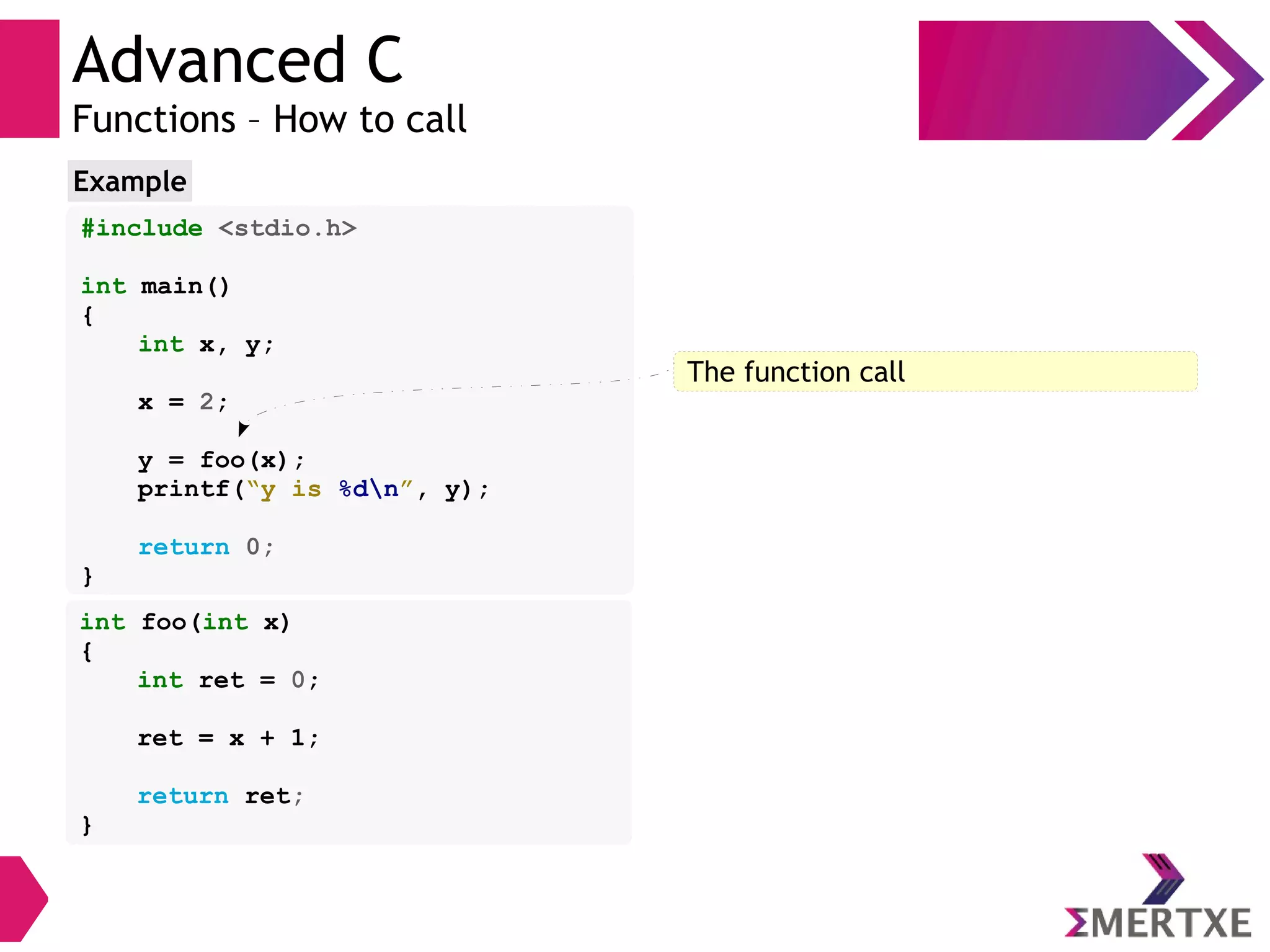 Advanced C
Functions – How to call
#include <stdio.h>
int main()
{
int x, y;
x = 2;
y = foo(x);
printf(“y is %dn”, y);
return 0;
}
Example
int foo(int x)
{
int ret = 0;
ret = x + 1;
return ret;
}
The function call
 