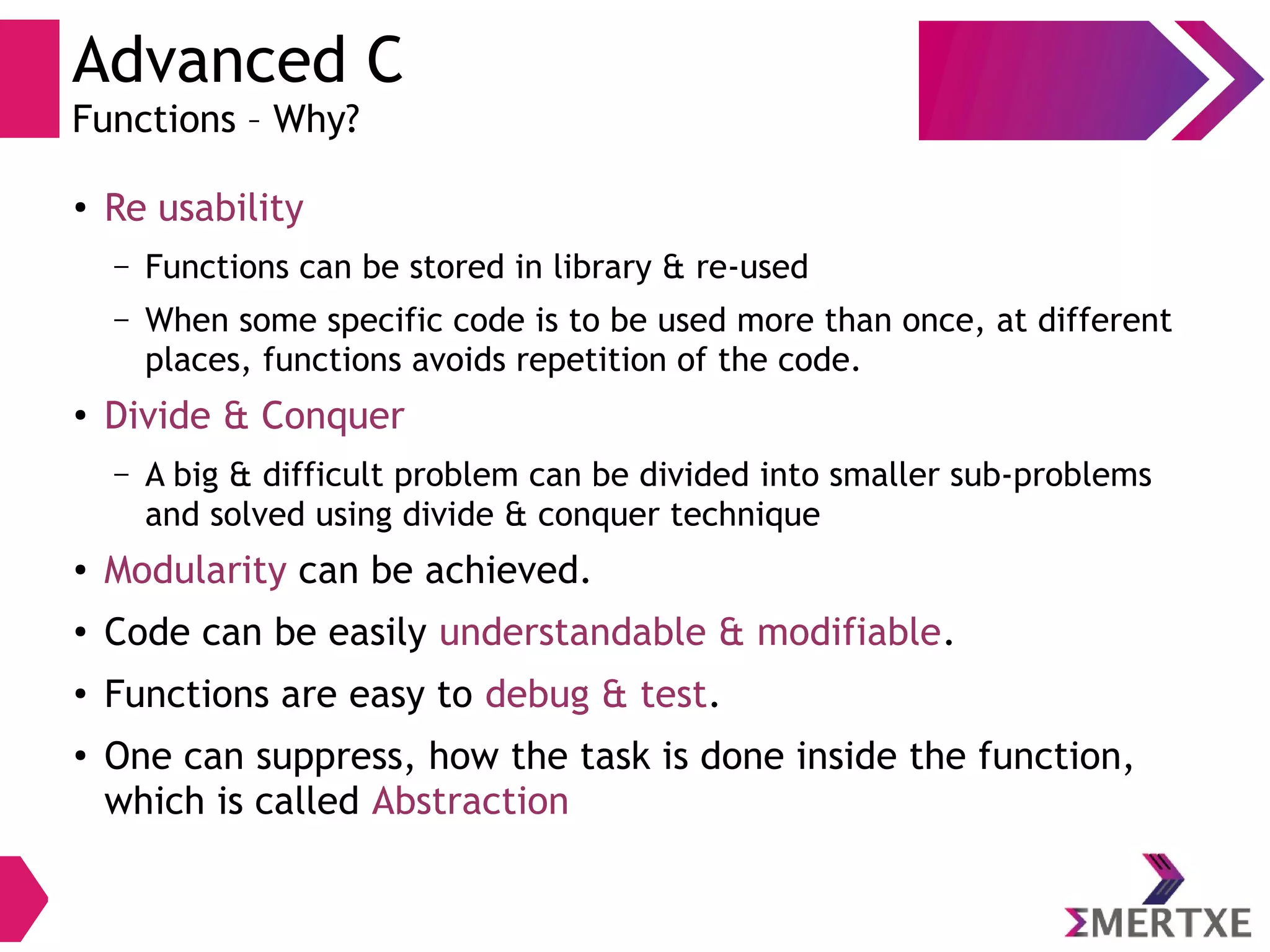 Advanced C
Functions – Why?
●
Re usability
– Functions can be stored in library & re-used
– When some specific code is to be used more than once, at different
places, functions avoids repetition of the code.
●
Divide & Conquer
– A big & difficult problem can be divided into smaller sub-problems
and solved using divide & conquer technique
●
Modularity can be achieved.
●
Code can be easily understandable & modifiable.
●
Functions are easy to debug & test.
●
One can suppress, how the task is done inside the function,
which is called Abstraction
 