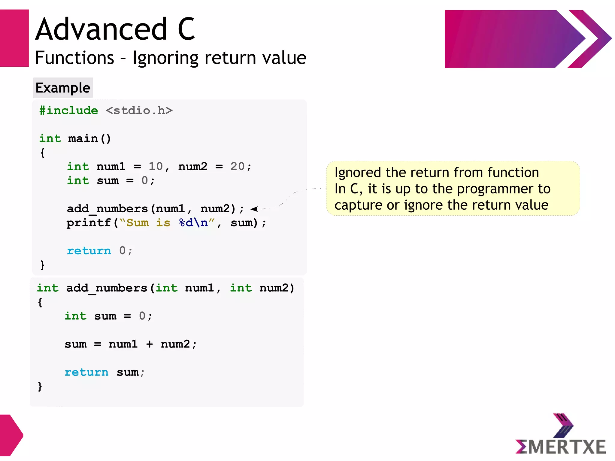Advanced C
Functions – Ignoring return value
#include <stdio.h>
int main()
{
int num1 = 10, num2 = 20;
int sum = 0;
add_numbers(num1, num2);
printf(“Sum is %dn”, sum);
return 0;
}
Example
int add_numbers(int num1, int num2)
{
int sum = 0;
sum = num1 + num2;
return sum;
}
Ignored the return from function
In C, it is up to the programmer to
capture or ignore the return value
 
