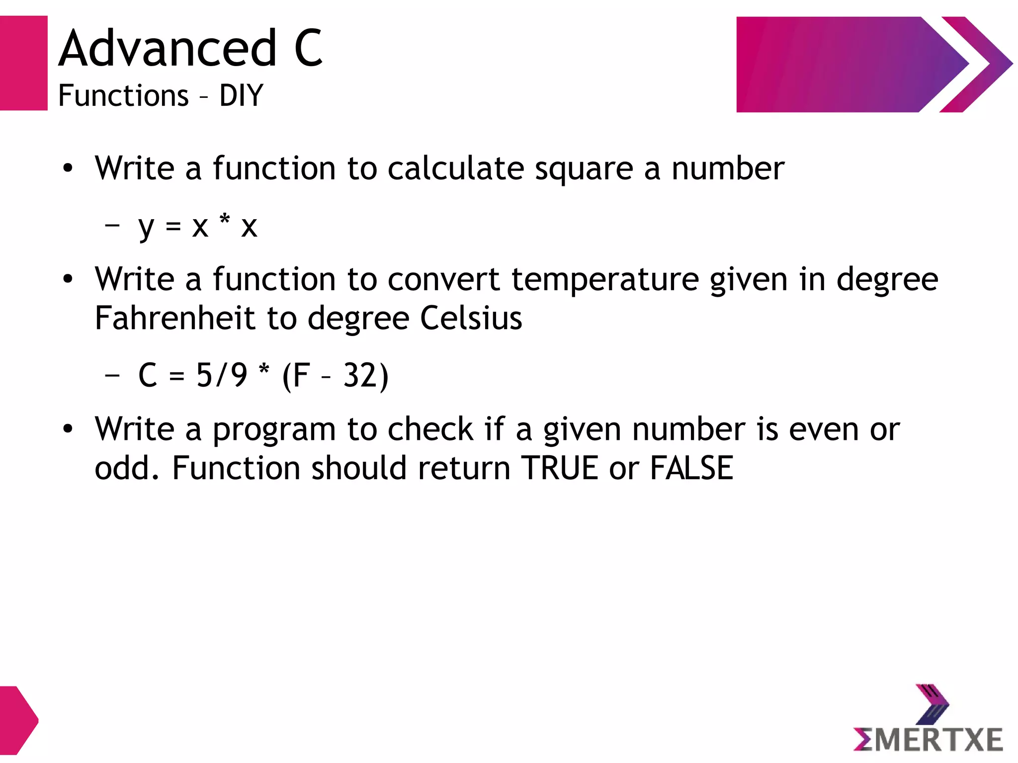 Advanced C
Functions – DIY
●
Write a function to calculate square a number
– y = x * x
●
Write a function to convert temperature given in degree
Fahrenheit to degree Celsius
– C = 5/9 * (F – 32)
●
Write a program to check if a given number is even or
odd. Function should return TRUE or FALSE
 