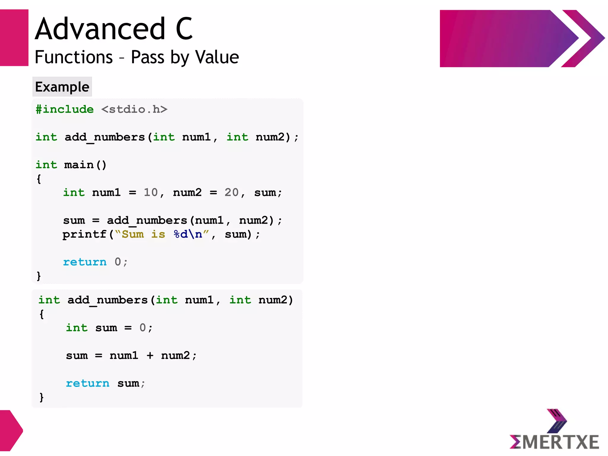Advanced C
Functions – Pass by Value
#include <stdio.h>
int add_numbers(int num1, int num2);
int main()
{
int num1 = 10, num2 = 20, sum;
sum = add_numbers(num1, num2);
printf(“Sum is %dn”, sum);
return 0;
}
Example
int add_numbers(int num1, int num2)
{
int sum = 0;
sum = num1 + num2;
return sum;
}
 
