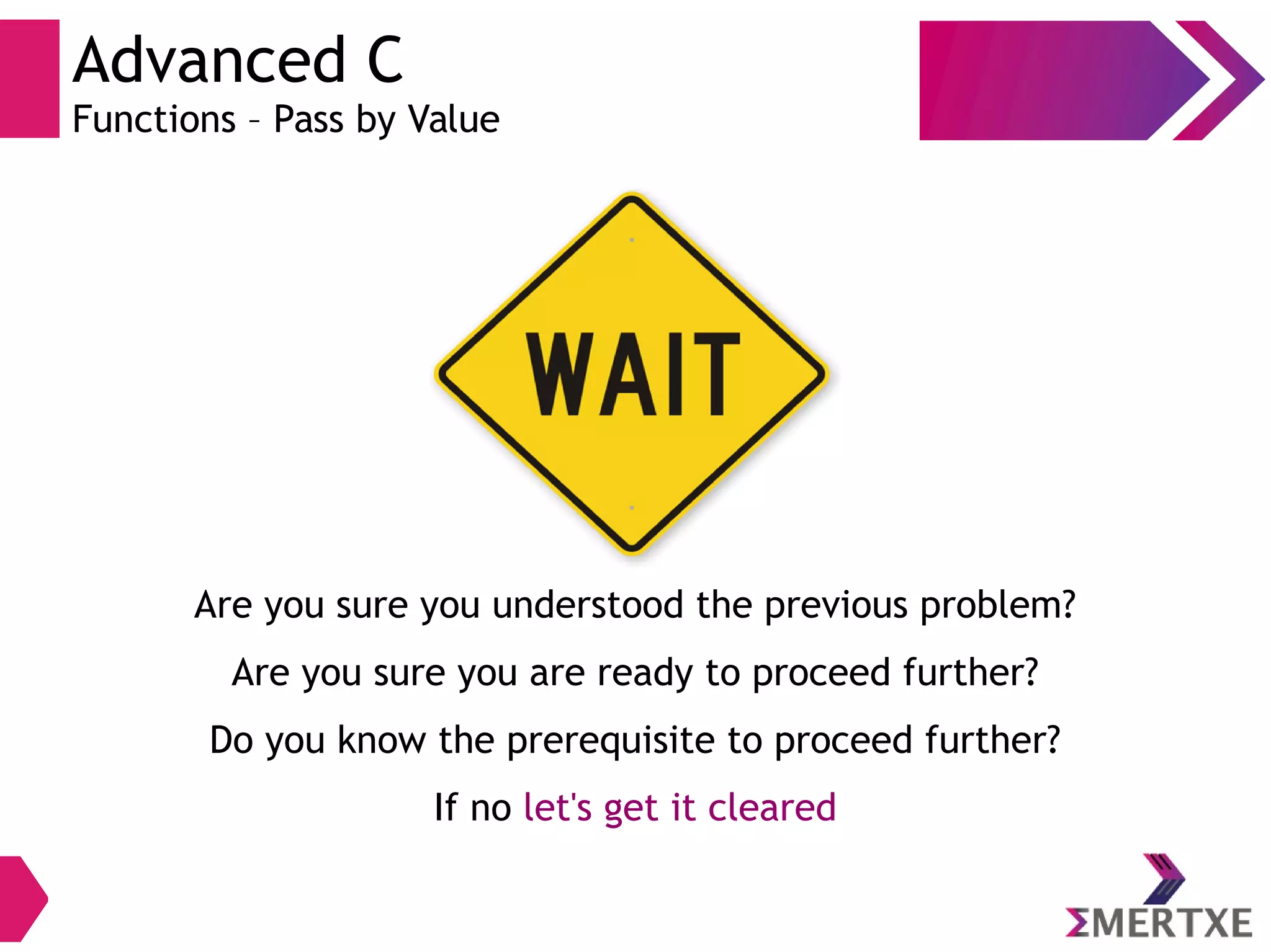 Advanced C
Functions – Pass by Value
Are you sure you understood the previous problem?
Are you sure you are ready to proceed further?
Do you know the prerequisite to proceed further?
If no let's get it cleared
 