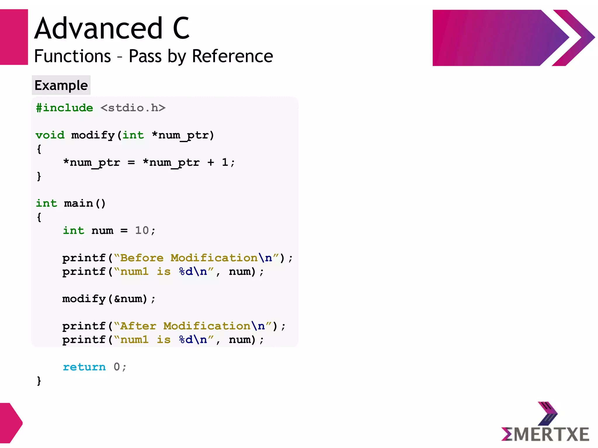 Advanced C
Functions – Pass by Reference
#include <stdio.h>
void modify(int *num_ptr)
{
*num_ptr = *num_ptr + 1;
}
int main()
{
int num = 10;
printf(“Before Modificationn”);
printf(“num1 is %dn”, num);
modify(&num);
printf(“After Modificationn”);
printf(“num1 is %dn”, num);
return 0;
}
Example
 