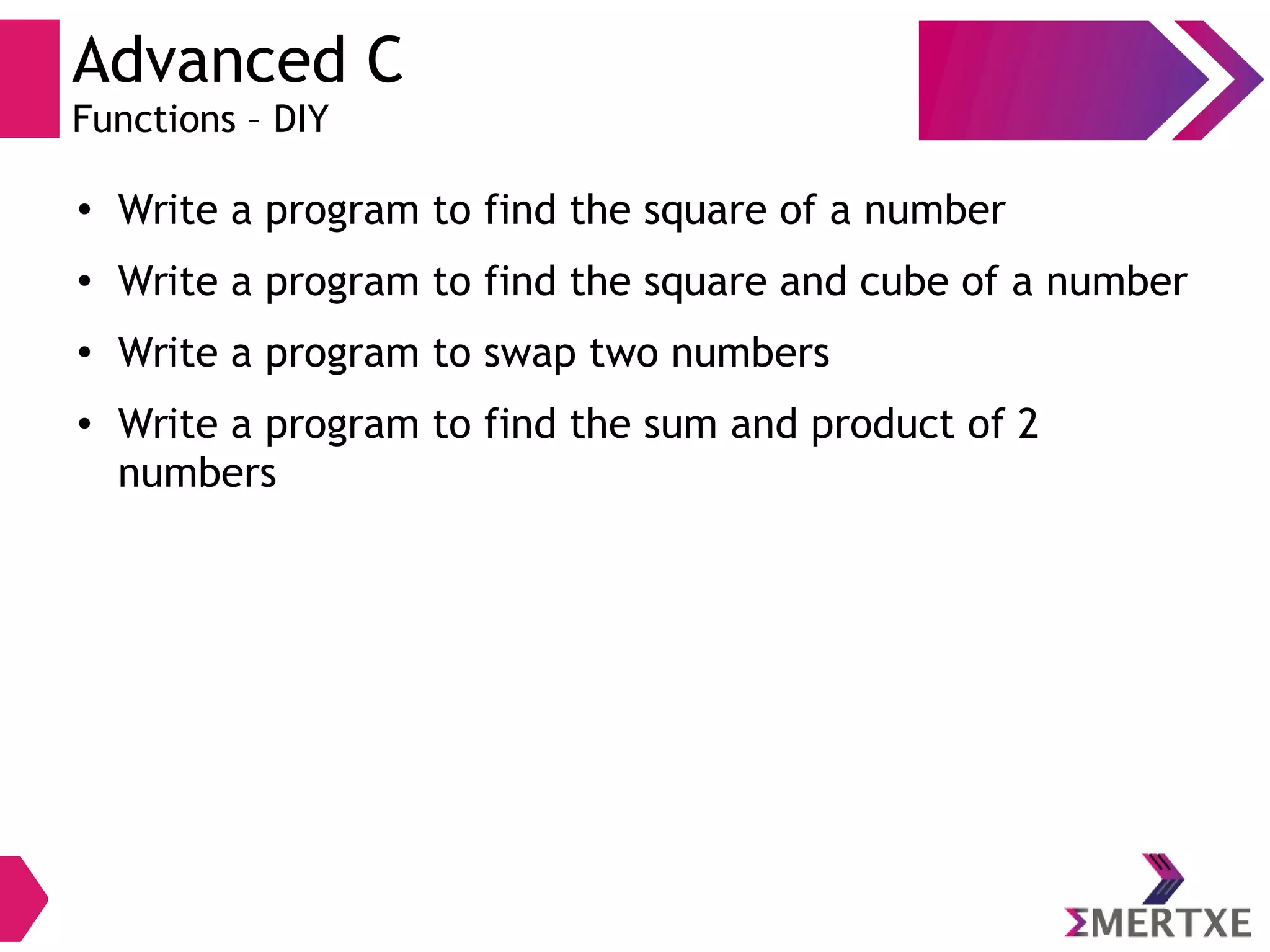 Advanced C
Functions – DIY
●
Write a program to find the square of a number
●
Write a program to find the square and cube of a number
●
Write a program to swap two numbers
● Write a program to find the sum and product of 2
numbers
 