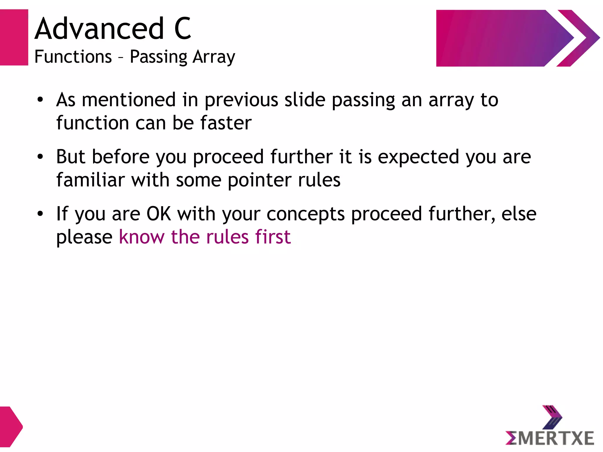 Advanced C
Functions – Passing Array
●
As mentioned in previous slide passing an array to
function can be faster
● But before you proceed further it is expected you are
familiar with some pointer rules
● If you are OK with your concepts proceed further, else
please know the rules first
 