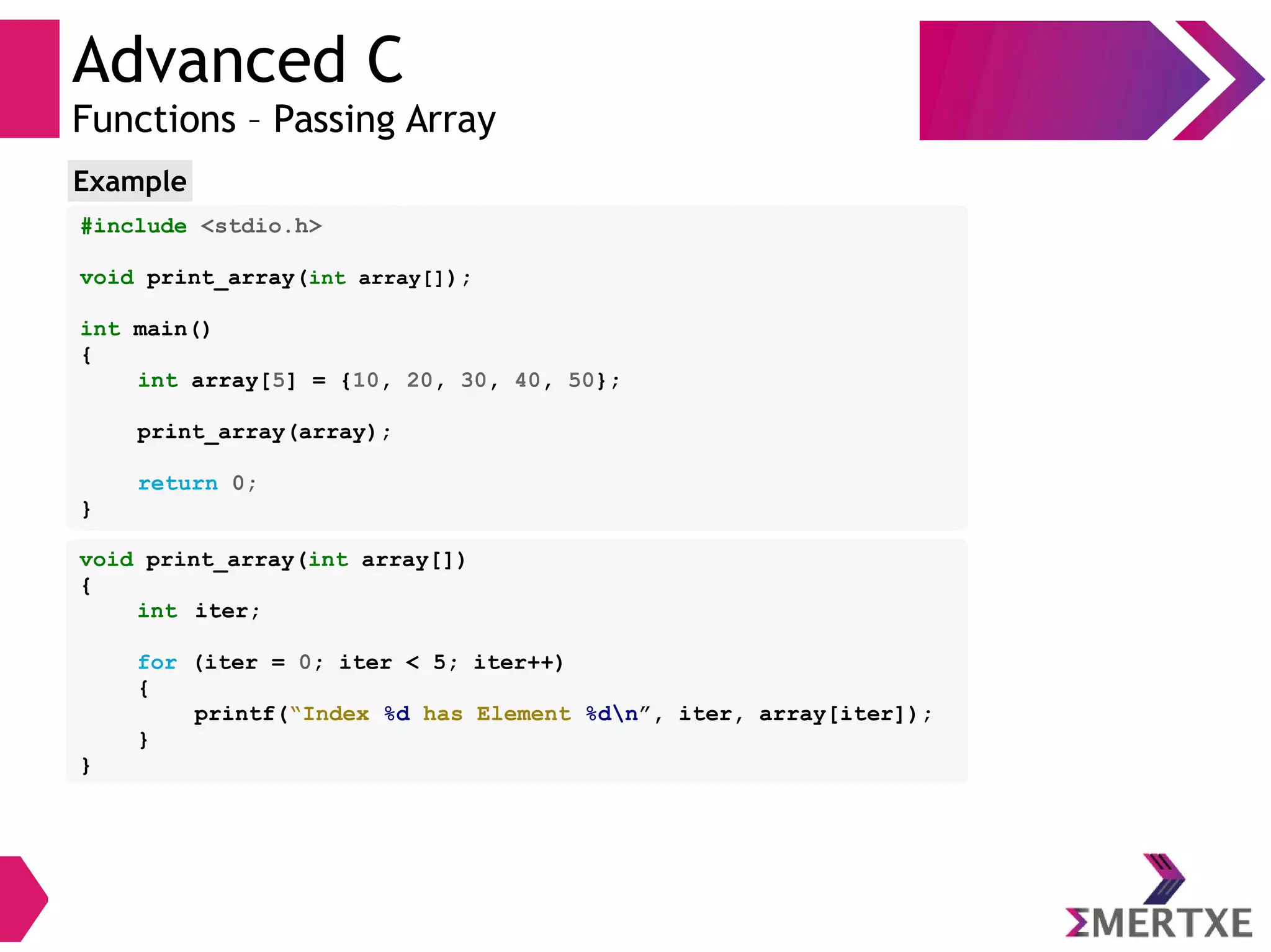 Advanced C
Functions – Passing Array
#include <stdio.h>
void print_array(int array[]);
int main()
{
int array[5] = {10, 20, 30, 40, 50};
print_array(array);
return 0;
}
Example
void print_array(int array[])
{
int iter;
for (iter = 0; iter < 5; iter++)
{
printf(“Index %d has Element %dn”, iter, array[iter]);
}
}
 