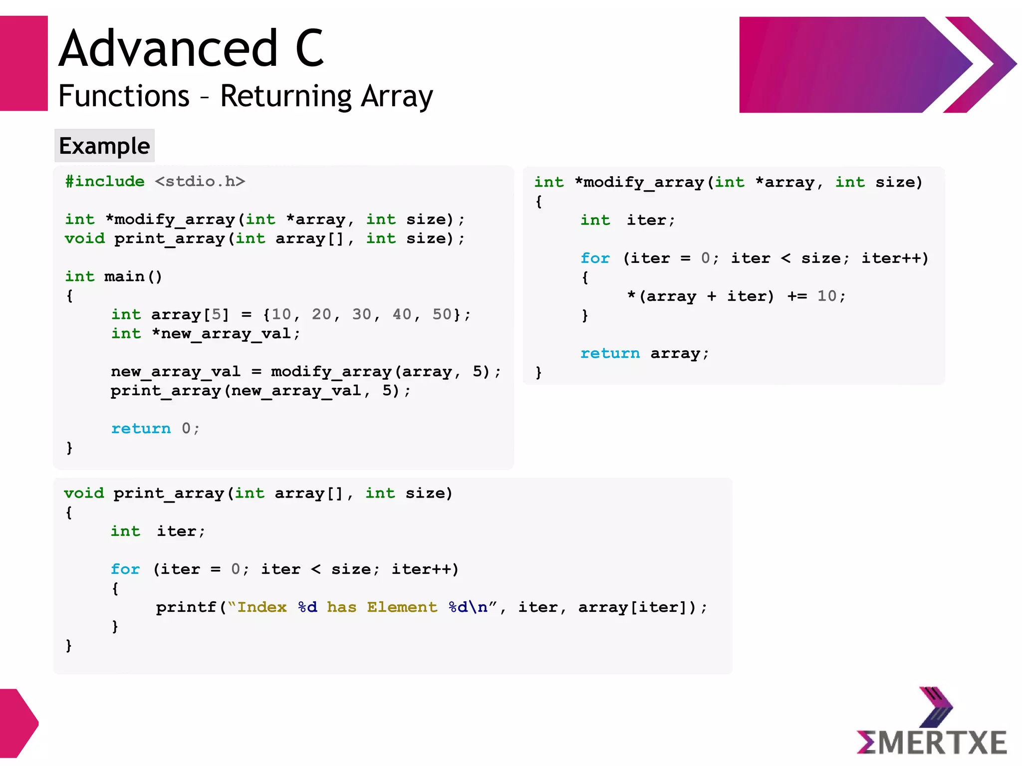 Advanced C
Functions – Returning Array
#include <stdio.h>
int *modify_array(int *array, int size);
void print_array(int array[], int size);
int main()
{
int array[5] = {10, 20, 30, 40, 50};
int *new_array_val;
new_array_val = modify_array(array, 5);
print_array(new_array_val, 5);
return 0;
}
Example
void print_array(int array[], int size)
{
int iter;
for (iter = 0; iter < size; iter++)
{
printf(“Index %d has Element %dn”, iter, array[iter]);
}
}
int *modify_array(int *array, int size)
{
int iter;
for (iter = 0; iter < size; iter++)
{
*(array + iter) += 10;
}
return array;
}
 