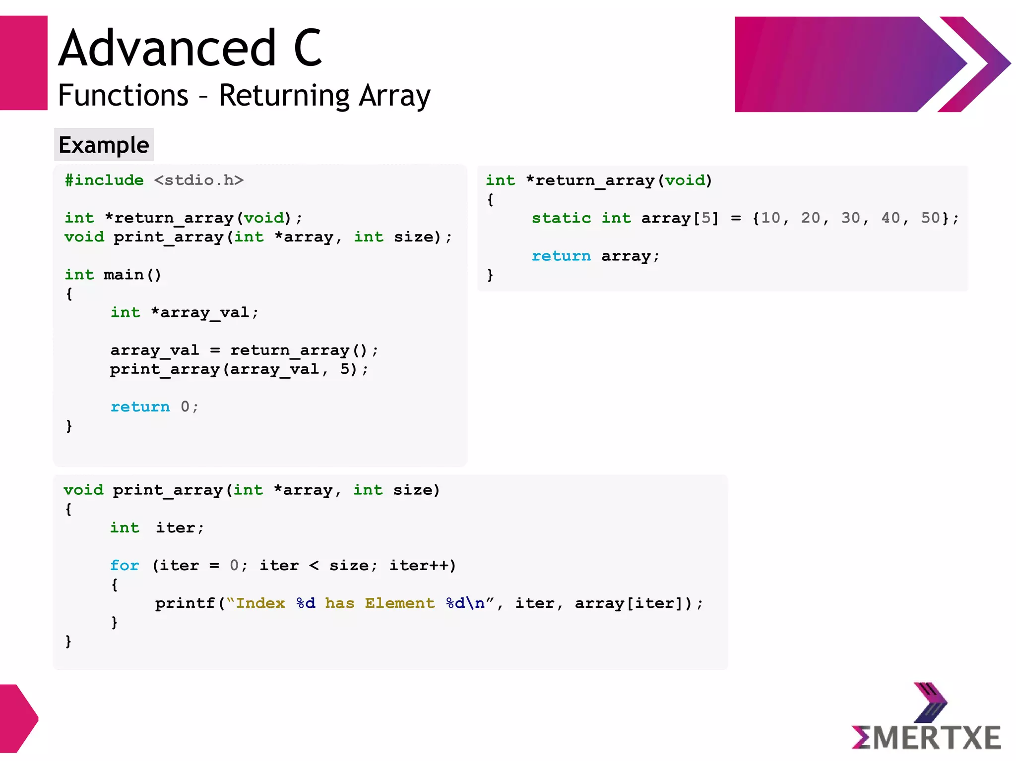 Advanced C
Functions – Returning Array
#include <stdio.h>
int *return_array(void);
void print_array(int *array, int size);
int main()
{
int *array_val;
array_val = return_array();
print_array(array_val, 5);
return 0;
}
Example
void print_array(int *array, int size)
{
int iter;
for (iter = 0; iter < size; iter++)
{
printf(“Index %d has Element %dn”, iter, array[iter]);
}
}
int *return_array(void)
{
static int array[5] = {10, 20, 30, 40, 50};
return array;
}
 