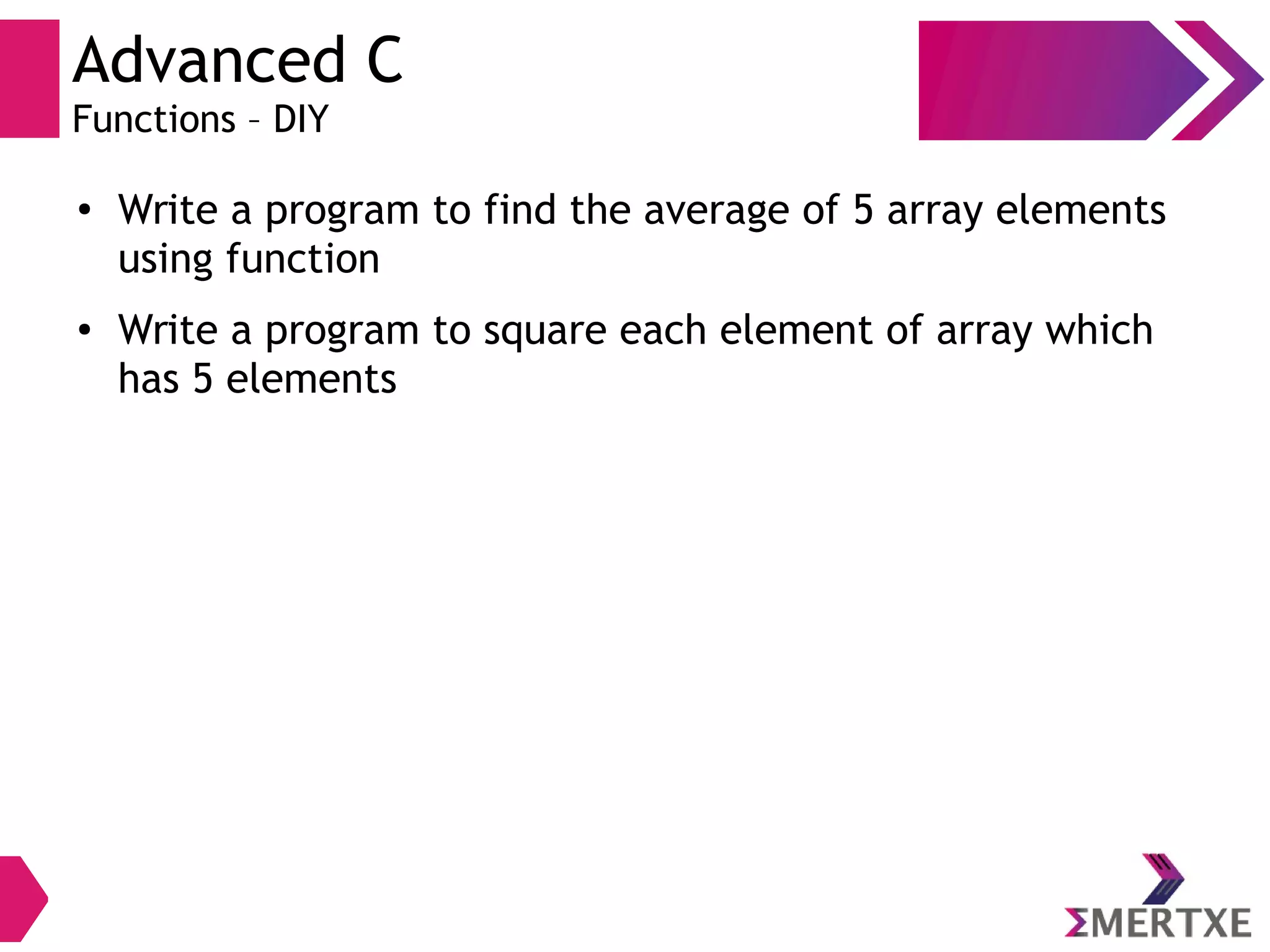 Advanced C
Functions – DIY
●
Write a program to find the average of 5 array elements
using function
● Write a program to square each element of array which
has 5 elements
 