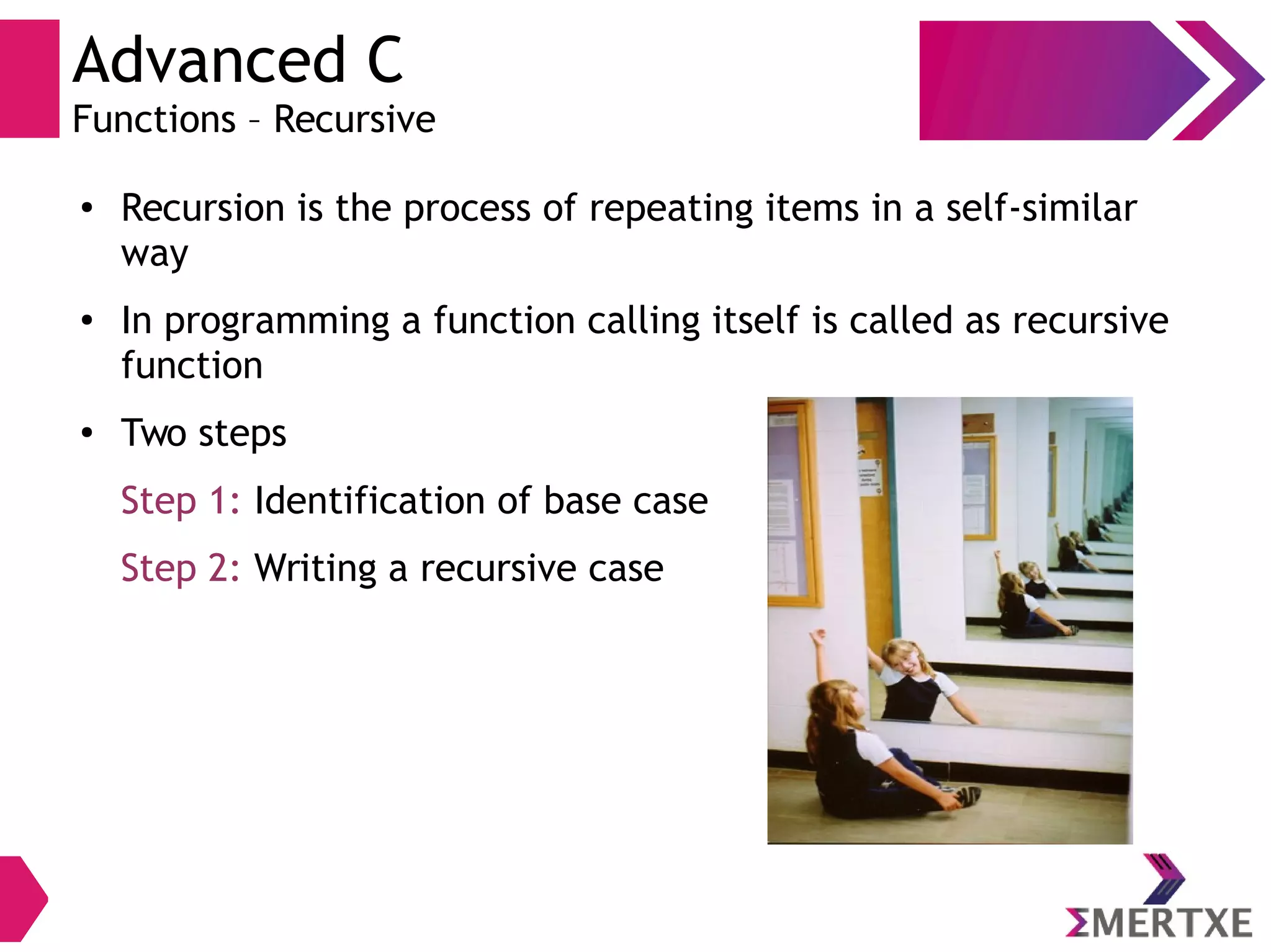 Advanced C
Functions – Recursive
● Recursion is the process of repeating items in a self-similar
way
● In programming a function calling itself is called as recursive
function
●
Two steps
Step 1: Identification of base case
Step 2: Writing a recursive case
 