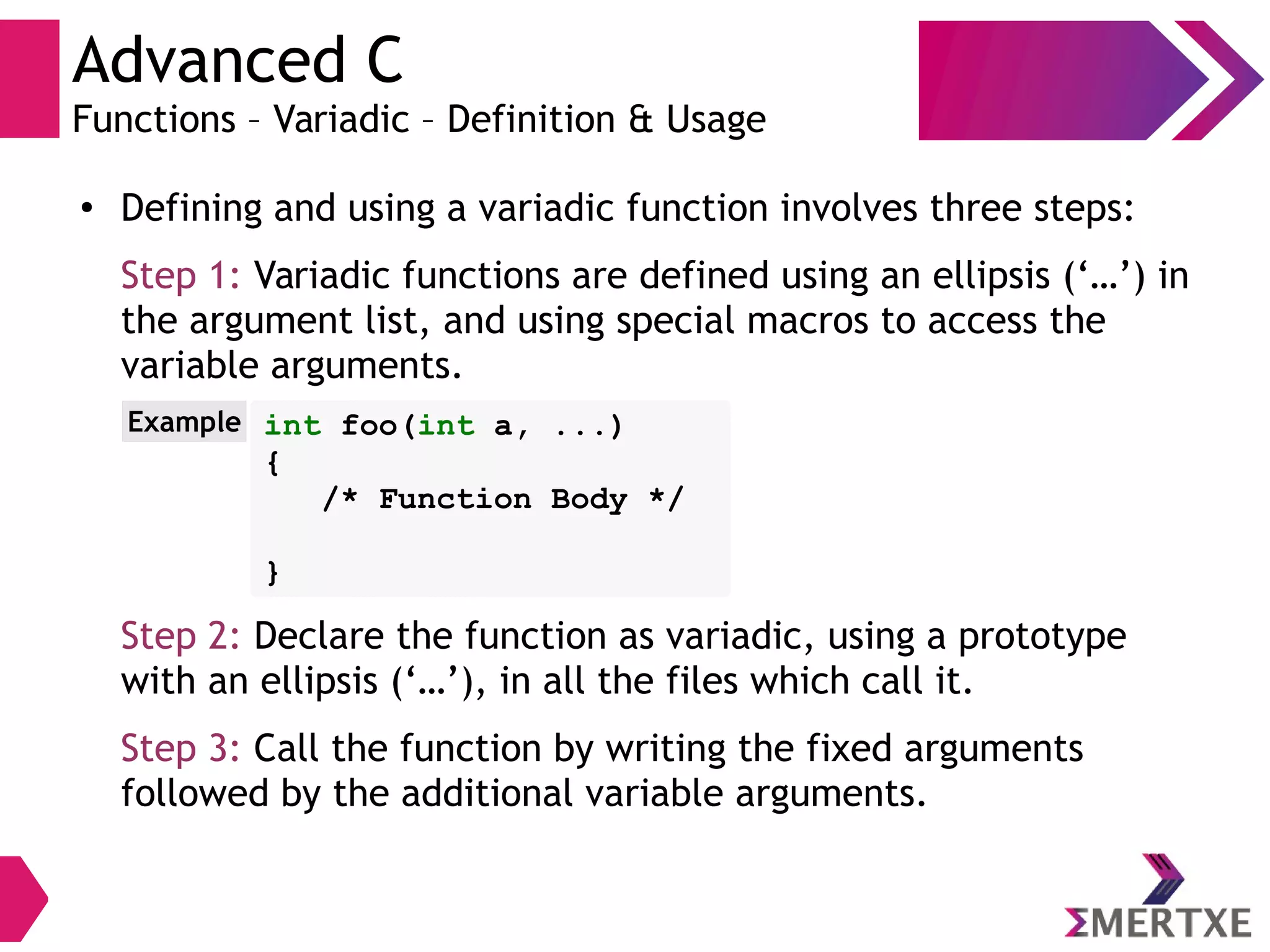 Advanced C
Functions – Variadic – Definition & Usage
● Defining and using a variadic function involves three steps:
Step 1: Variadic functions are defined using an ellipsis (‘…’) in
the argument list, and using special macros to access the
variable arguments.
Step 2: Declare the function as variadic, using a prototype
with an ellipsis (‘…’), in all the files which call it.
Step 3: Call the function by writing the fixed arguments
followed by the additional variable arguments.
int foo(int a, ...)
{
/* Function Body */
}
Example
 
