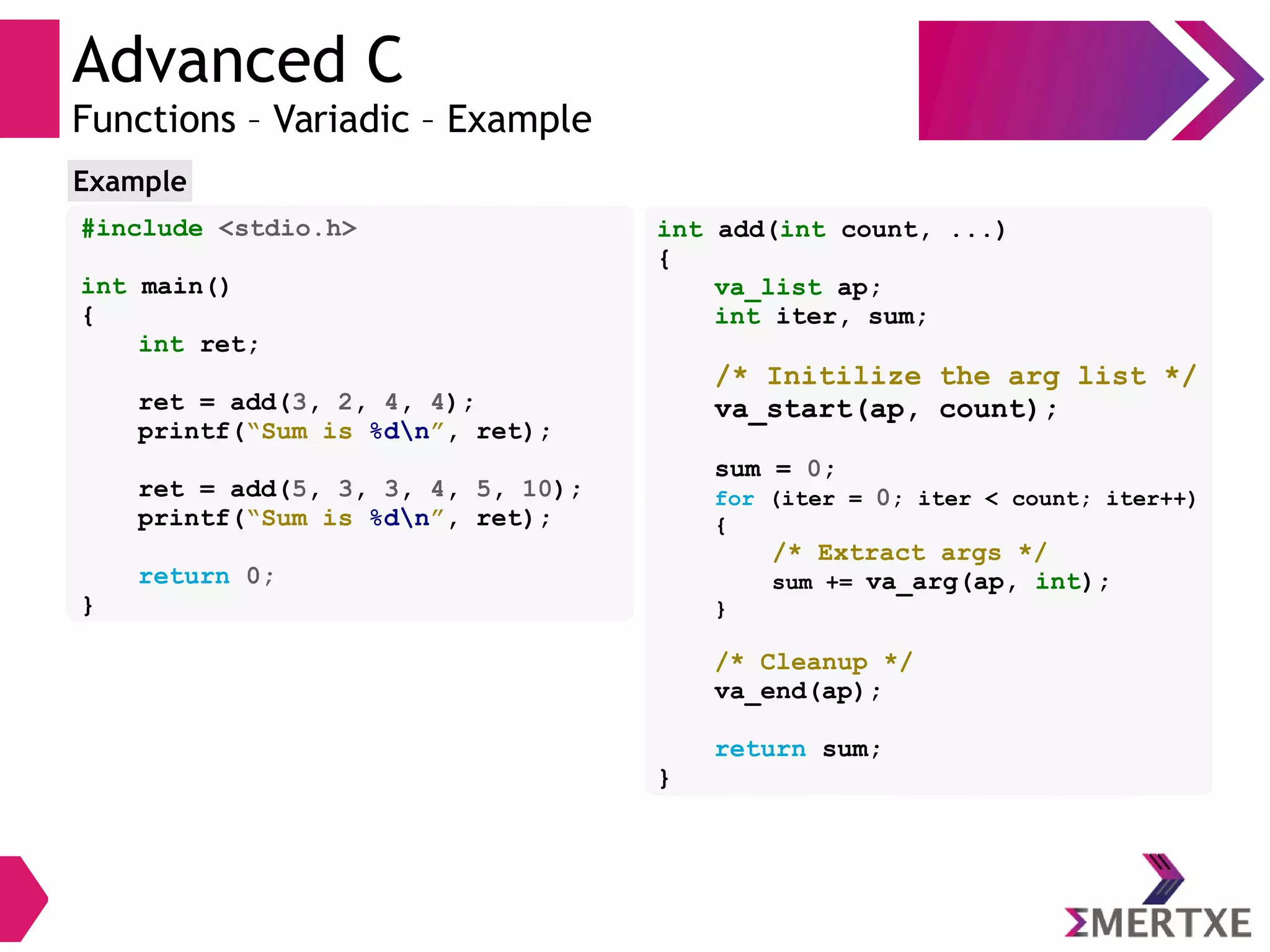Advanced C
Functions – Variadic – Example
#include <stdio.h>
int main()
{
int ret;
ret = add(3, 2, 4, 4);
printf(“Sum is %dn”, ret);
ret = add(5, 3, 3, 4, 5, 10);
printf(“Sum is %dn”, ret);
return 0;
}
Example
int add(int count, ...)
{
va_list ap;
int iter, sum;
/* Initilize the arg list */
va_start(ap, count);
sum = 0;
for (iter = 0; iter < count; iter++)
{
/* Extract args */
sum += va_arg(ap, int);
}
/* Cleanup */
va_end(ap);
return sum;
}
 