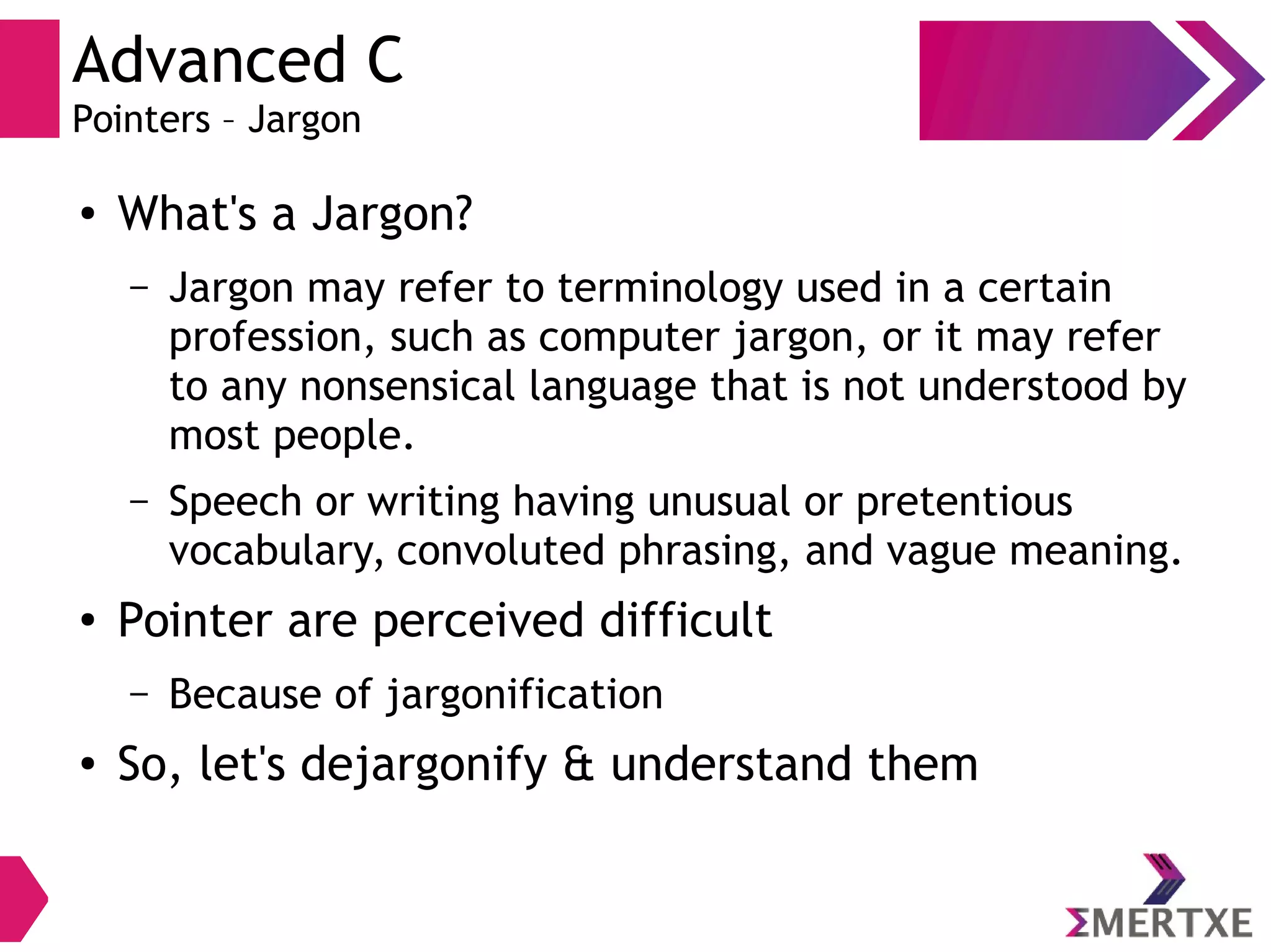 Advanced C
Pointers – Jargon
●
What's a Jargon?
– Jargon may refer to terminology used in a certain
profession, such as computer jargon, or it may refer
to any nonsensical language that is not understood by
most people.
– Speech or writing having unusual or pretentious
vocabulary, convoluted phrasing, and vague meaning.
●
Pointer are perceived difficult
– Because of jargonification
●
So, let's dejargonify & understand them
 