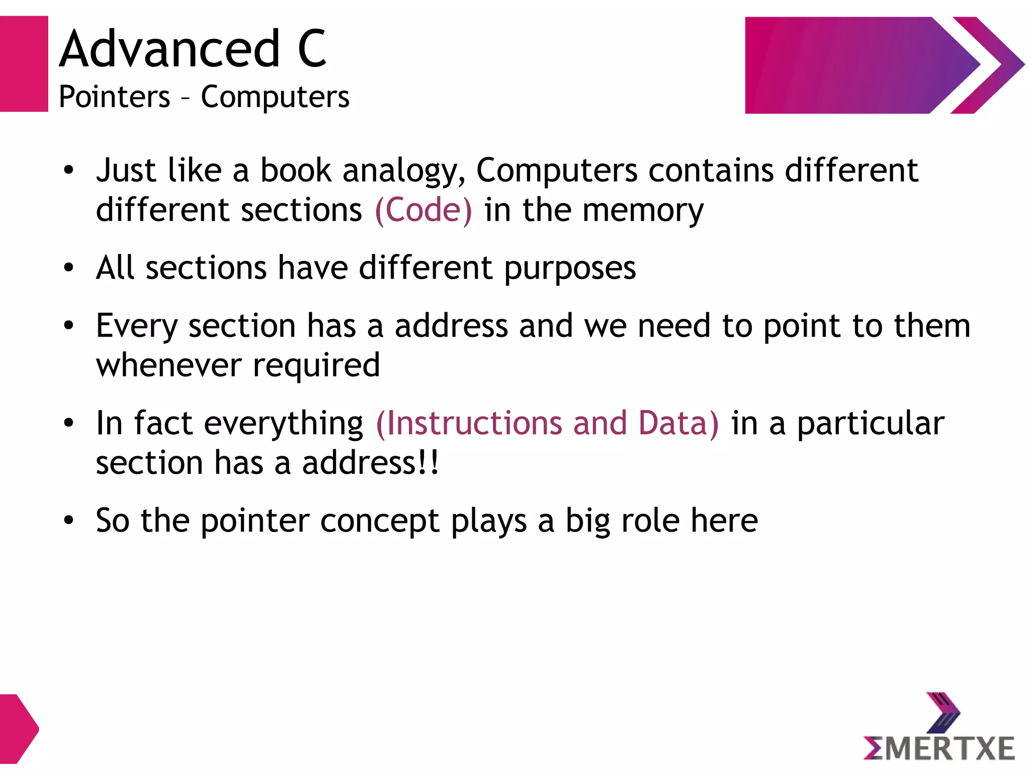 Advanced C
Pointers – Computers
●
Just like a book analogy, Computers contains different
different sections (Code) in the memory
● All sections have different purposes
●
Every section has a address and we need to point to them
whenever required
●
In fact everything (Instructions and Data) in a particular
section has a address!!
●
So the pointer concept plays a big role here
 
