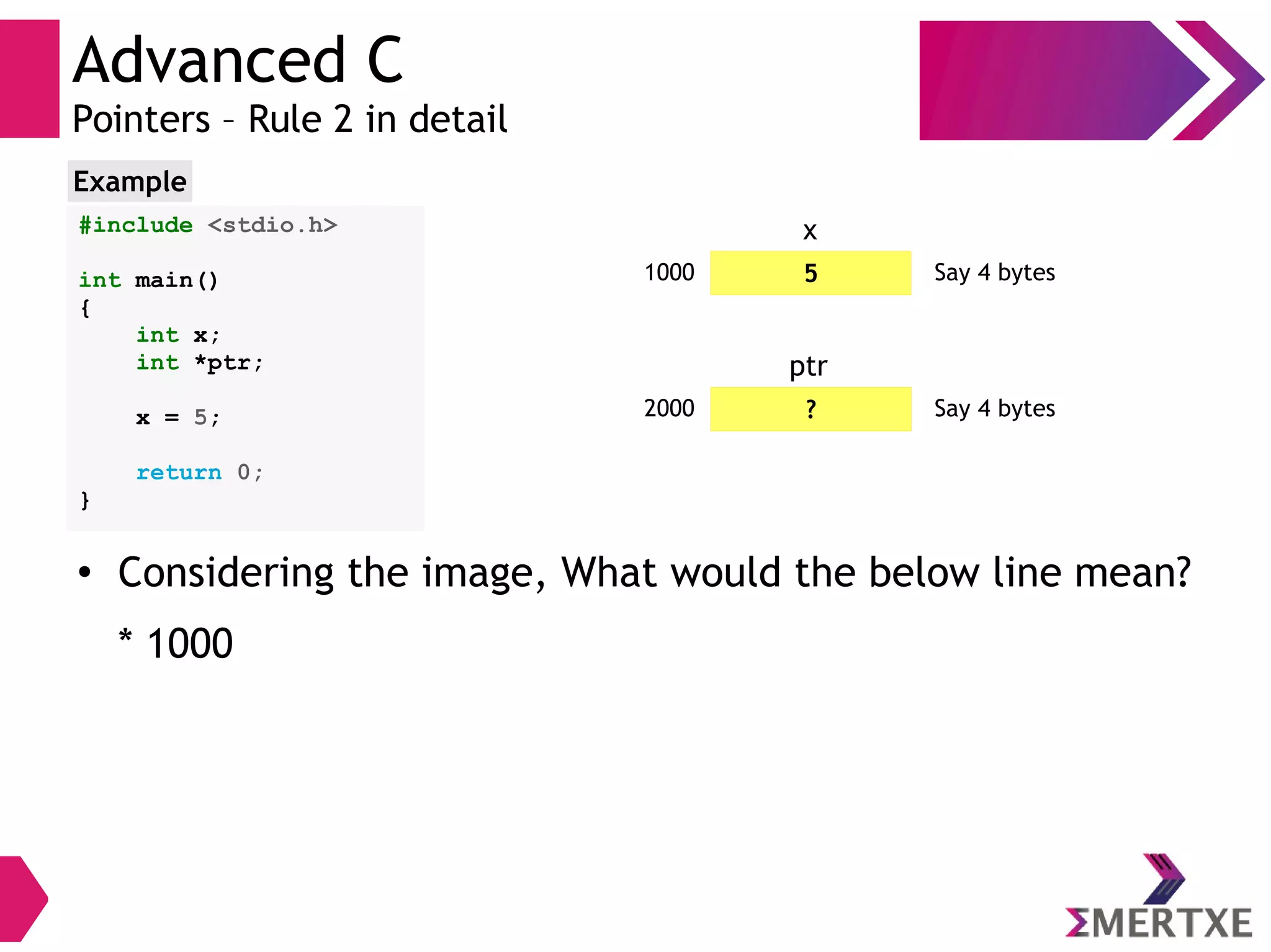 Advanced C
Pointers – Rule 2 in detail
#include <stdio.h>
int main()
{
int x;
int *ptr;
x = 5;
return 0;
}
Example
51000 Say 4 bytes
x
?2000 Say 4 bytes
ptr
●
Considering the image, What would the below line mean?
* 1000
 