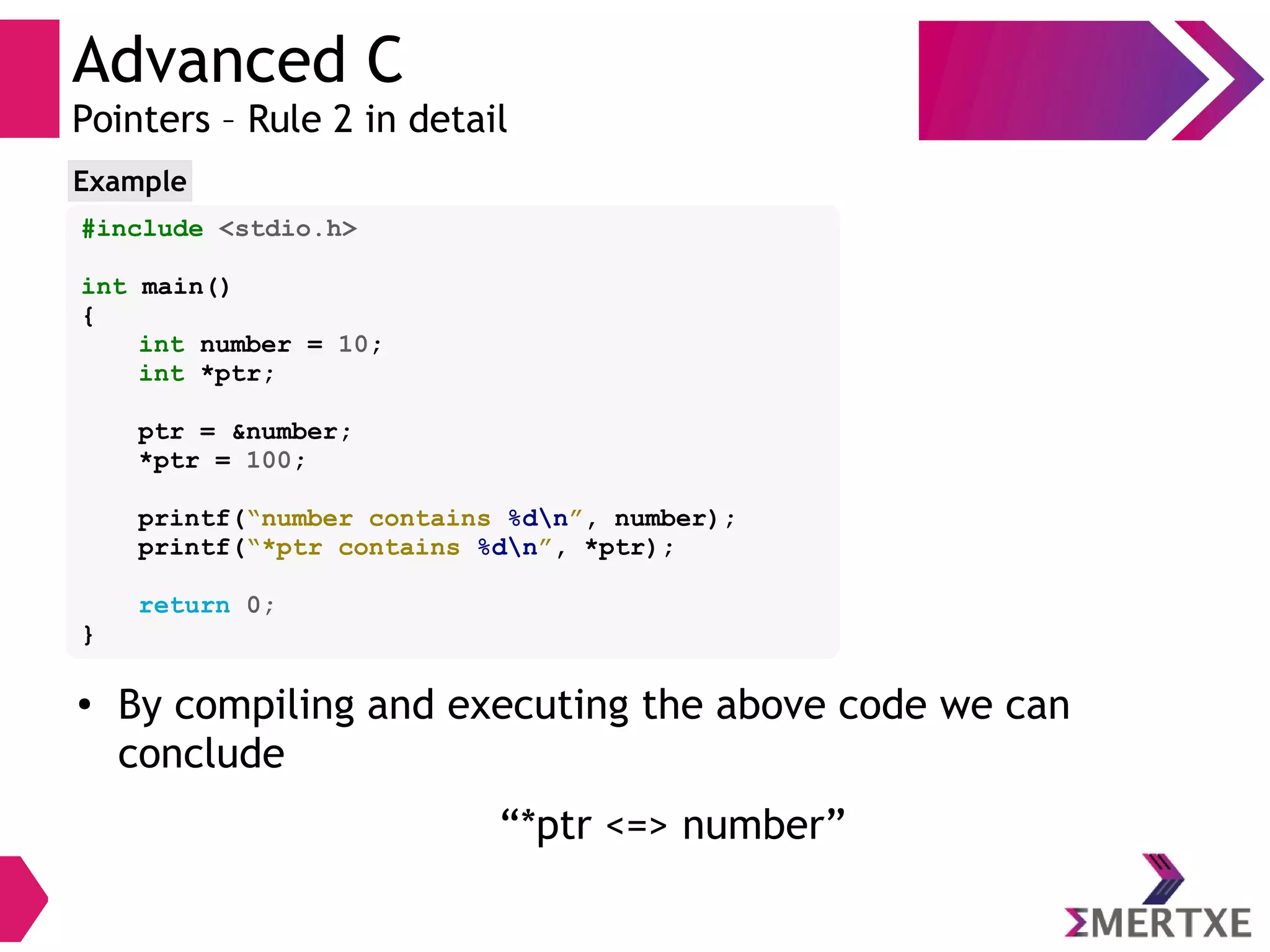Advanced C
Pointers – Rule 2 in detail
#include <stdio.h>
int main()
{
int number = 10;
int *ptr;
ptr = &number;
*ptr = 100;
printf(“number contains %dn”, number);
printf(“*ptr contains %dn”, *ptr);
return 0;
}
Example
●
By compiling and executing the above code we can
conclude
“*ptr <=> number”
 