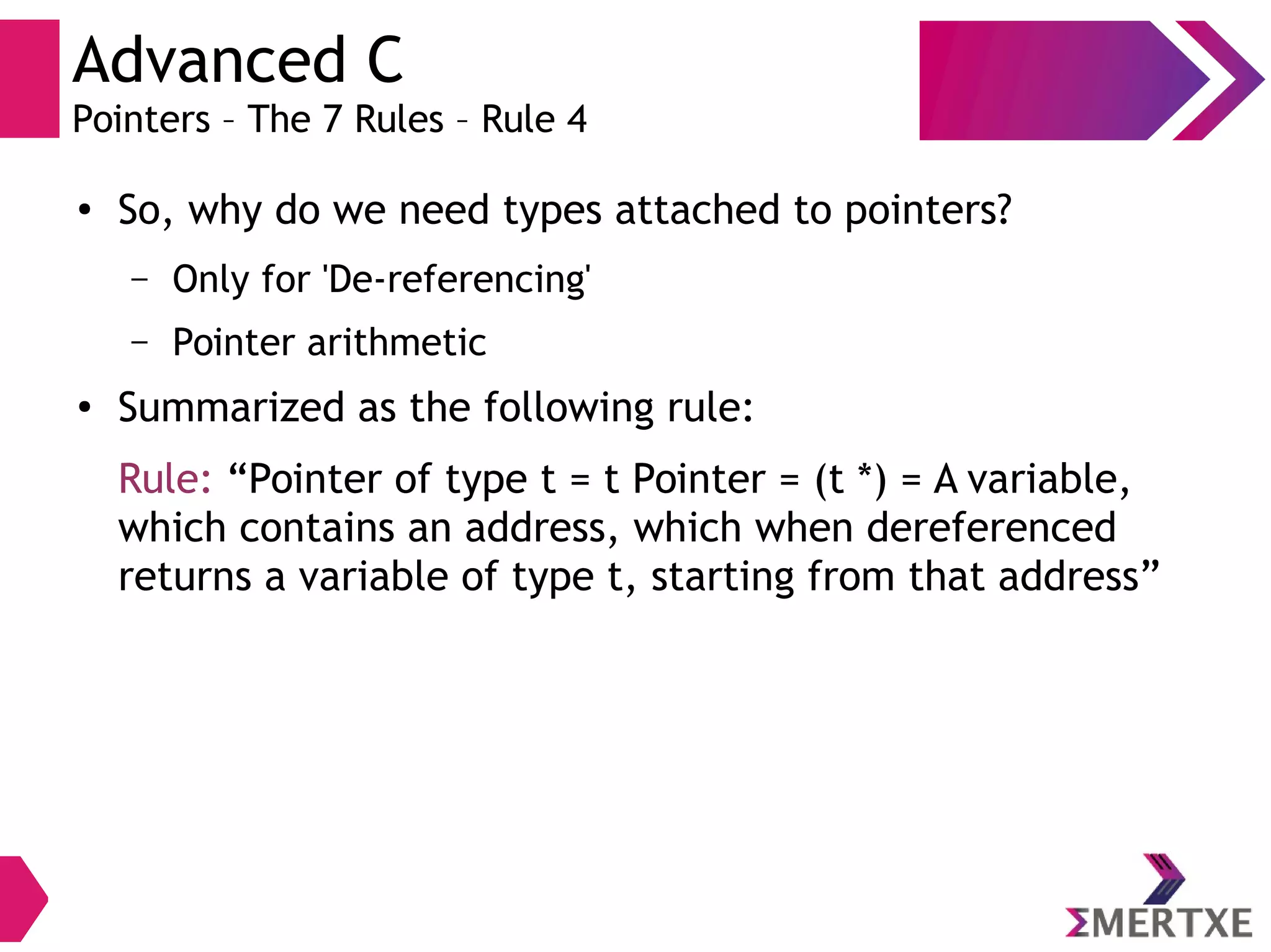 Advanced C
Pointers – The 7 Rules – Rule 4
●
So, why do we need types attached to pointers?
– Only for 'De-referencing'
– Pointer arithmetic
●
Summarized as the following rule:
Rule: “Pointer of type t = t Pointer = (t *) = A variable,
which contains an address, which when dereferenced
returns a variable of type t, starting from that address”
 