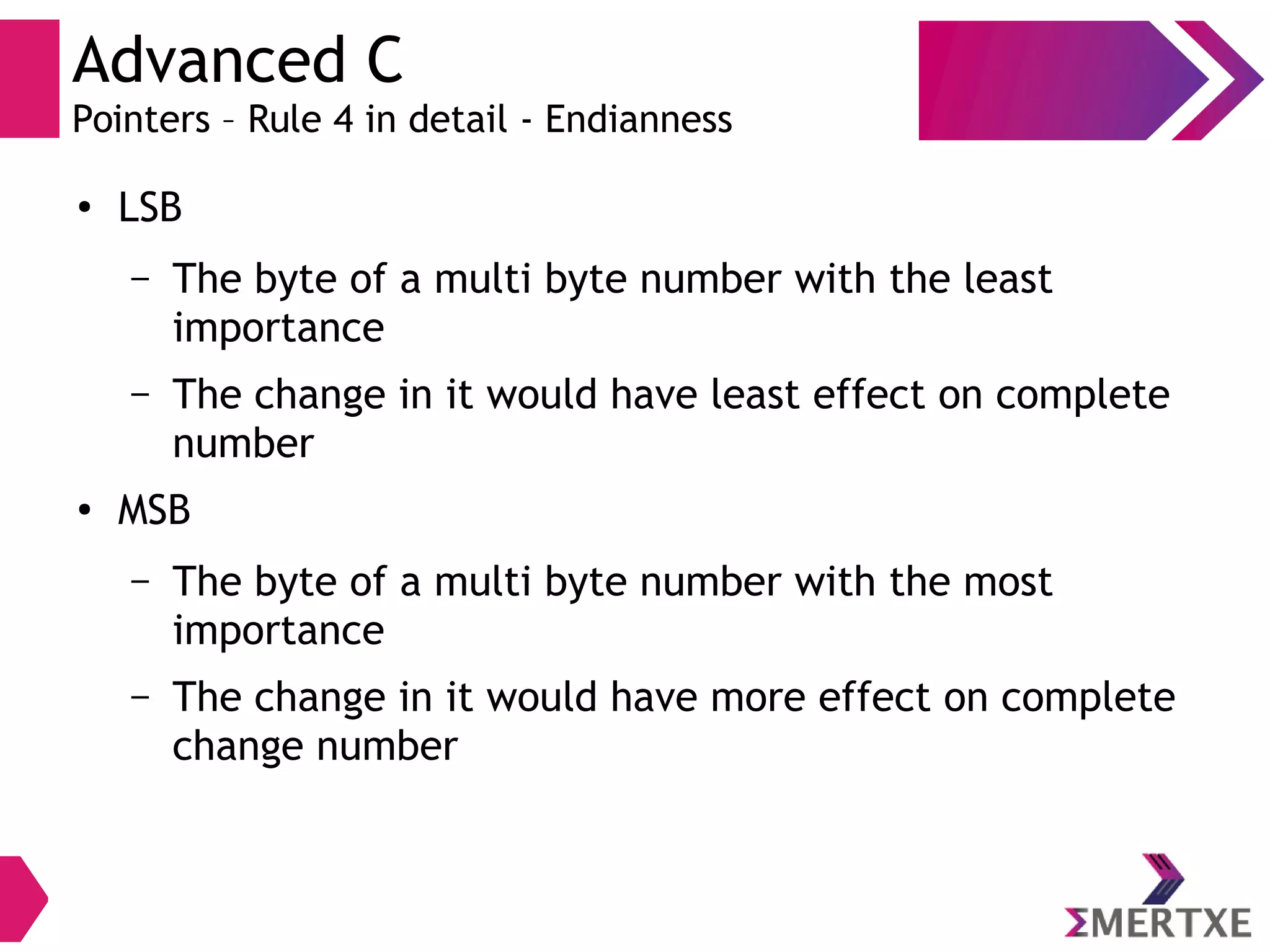 Advanced C
Pointers – Rule 4 in detail - Endianness
●
LSB
– The byte of a multi byte number with the least
importance
– The change in it would have least effect on complete
number
●
MSB
– The byte of a multi byte number with the most
importance
– The change in it would have more effect on complete
change number
 