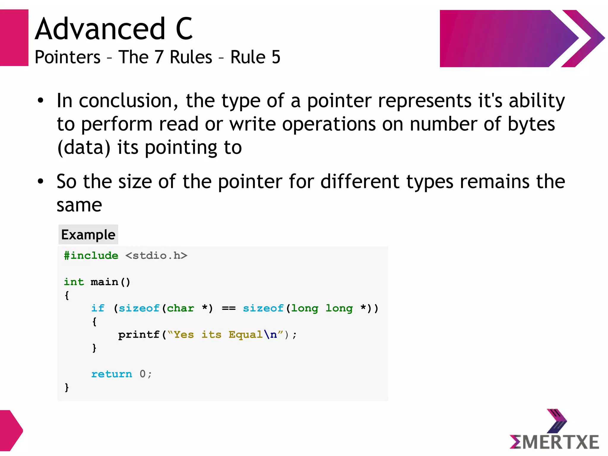 Advanced C
Pointers – The 7 Rules – Rule 5
●
In conclusion, the type of a pointer represents it's ability
to perform read or write operations on number of bytes
(data) its pointing to
●
So the size of the pointer for different types remains the
same
#include <stdio.h>
int main()
{
if (sizeof(char *) == sizeof(long long *))
{
printf(“Yes its Equaln”);
}
return 0;
}
Example
 