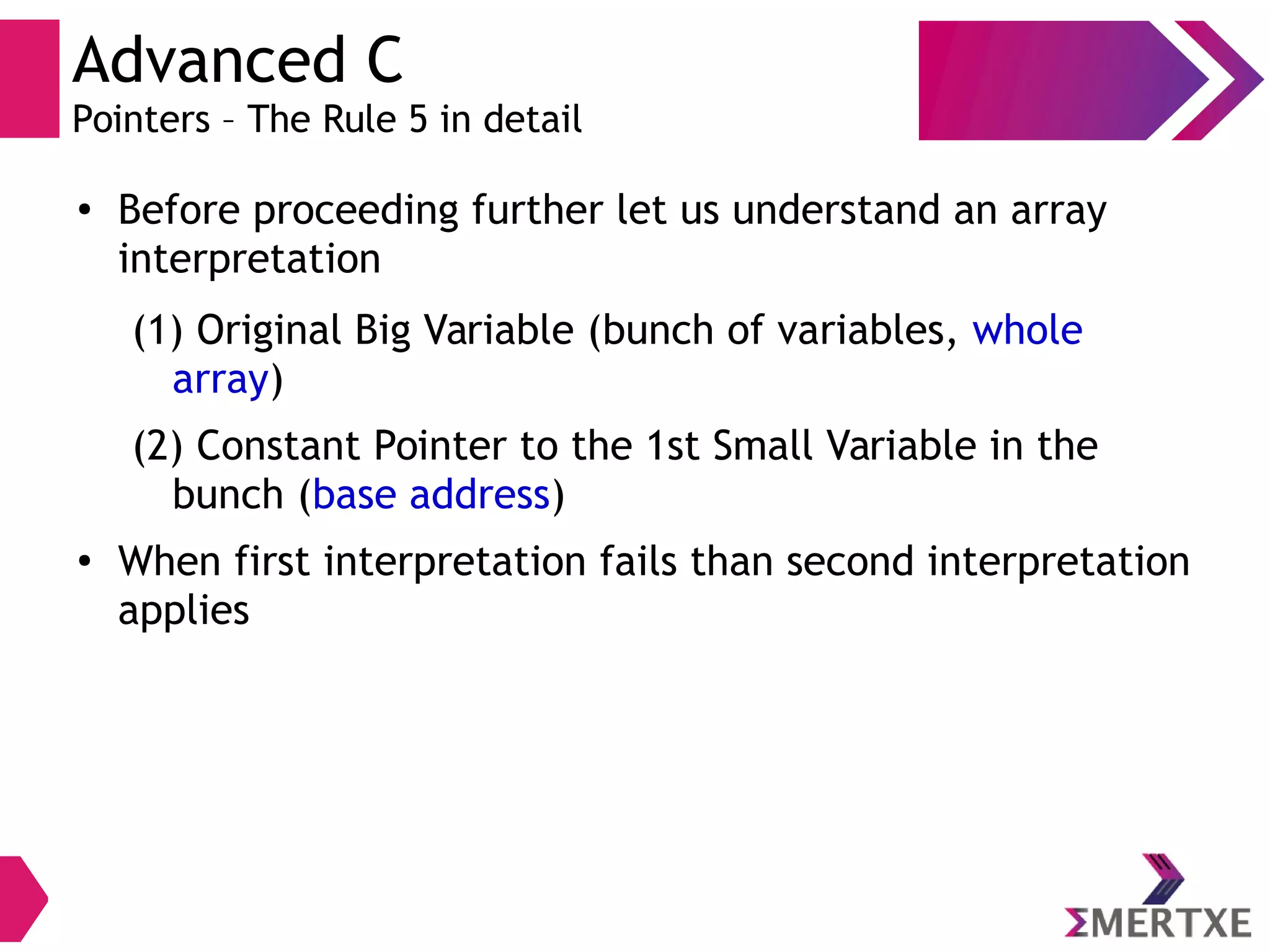 Advanced C
Pointers – The Rule 5 in detail
●
Before proceeding further let us understand an array
interpretation
(1) Original Big Variable (bunch of variables, whole
array)
(2) Constant Pointer to the 1st Small Variable in the
bunch (base address)
●
When first interpretation fails than second interpretation
applies
 