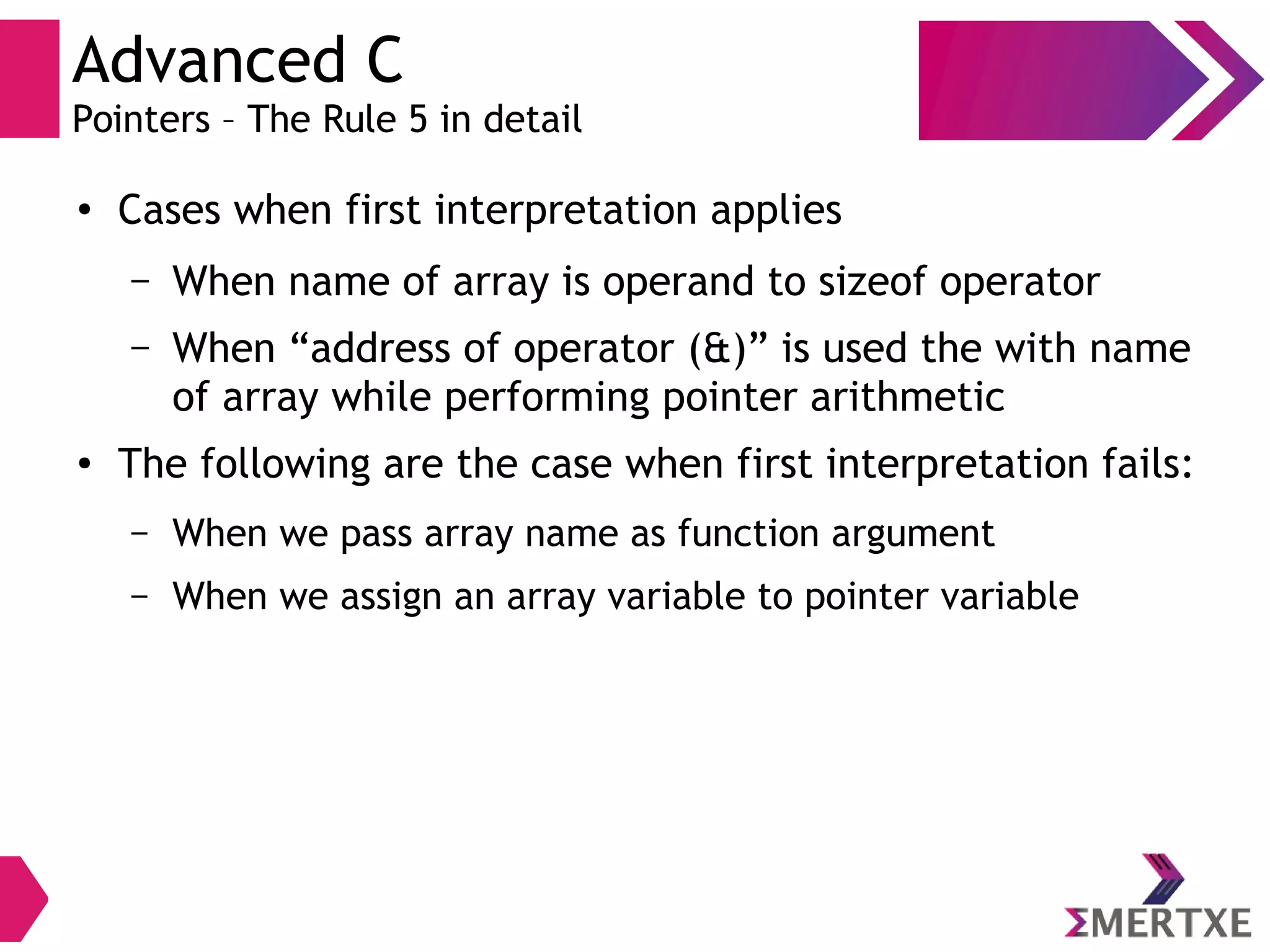 Advanced C
Pointers – The Rule 5 in detail
●
Cases when first interpretation applies
– When name of array is operand to sizeof operator
– When “address of operator (&)” is used the with name
of array while performing pointer arithmetic
● The following are the case when first interpretation fails:
– When we pass array name as function argument
– When we assign an array variable to pointer variable
 