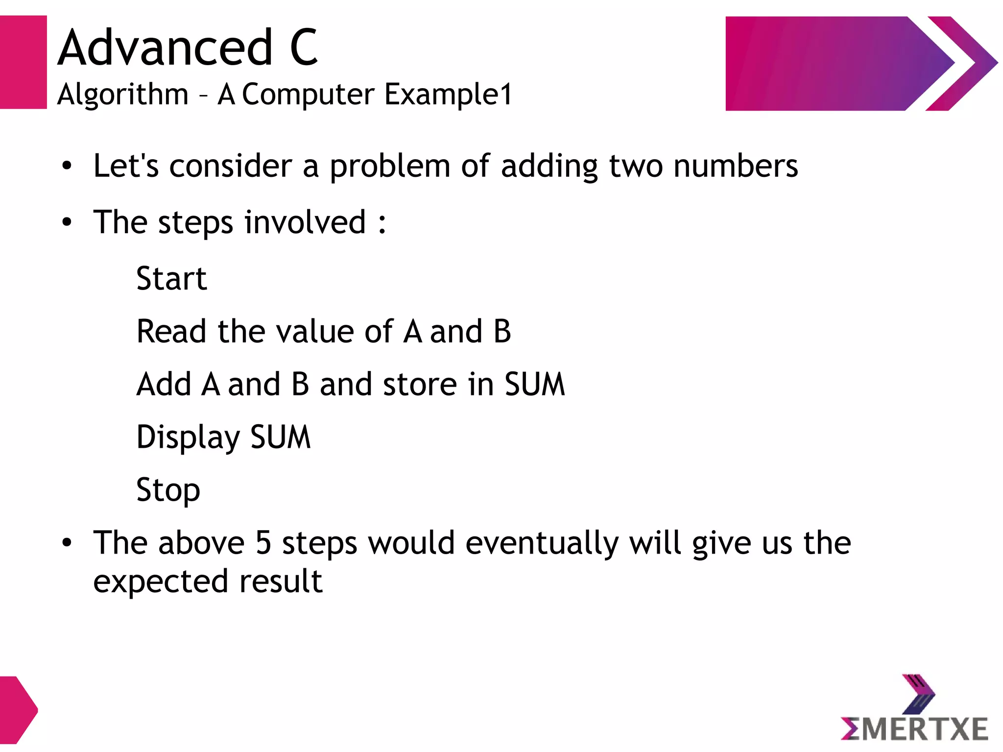 Advanced C
Algorithm – A Computer Example1
●
Let's consider a problem of adding two numbers
●
The steps involved :
Start
Read the value of A and B
Add A and B and store in SUM
Display SUM
Stop
●
The above 5 steps would eventually will give us the
expected result
 
