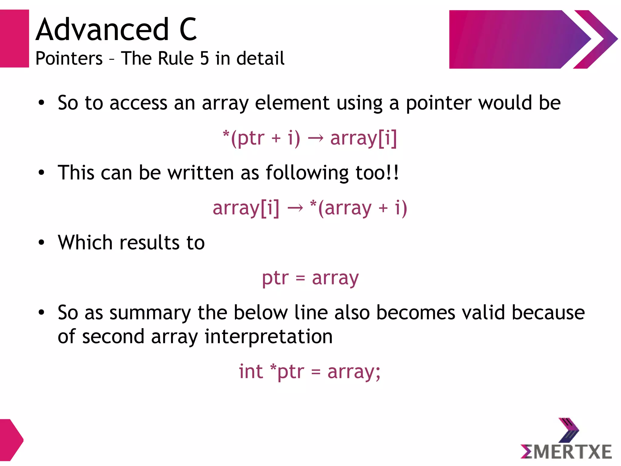 Advanced C
Pointers – The Rule 5 in detail
●
So to access an array element using a pointer would be
*(ptr + i) array[i]→
●
This can be written as following too!!
array[i] *(array + i)→
●
Which results to
ptr = array
●
So as summary the below line also becomes valid because
of second array interpretation
int *ptr = array;
 