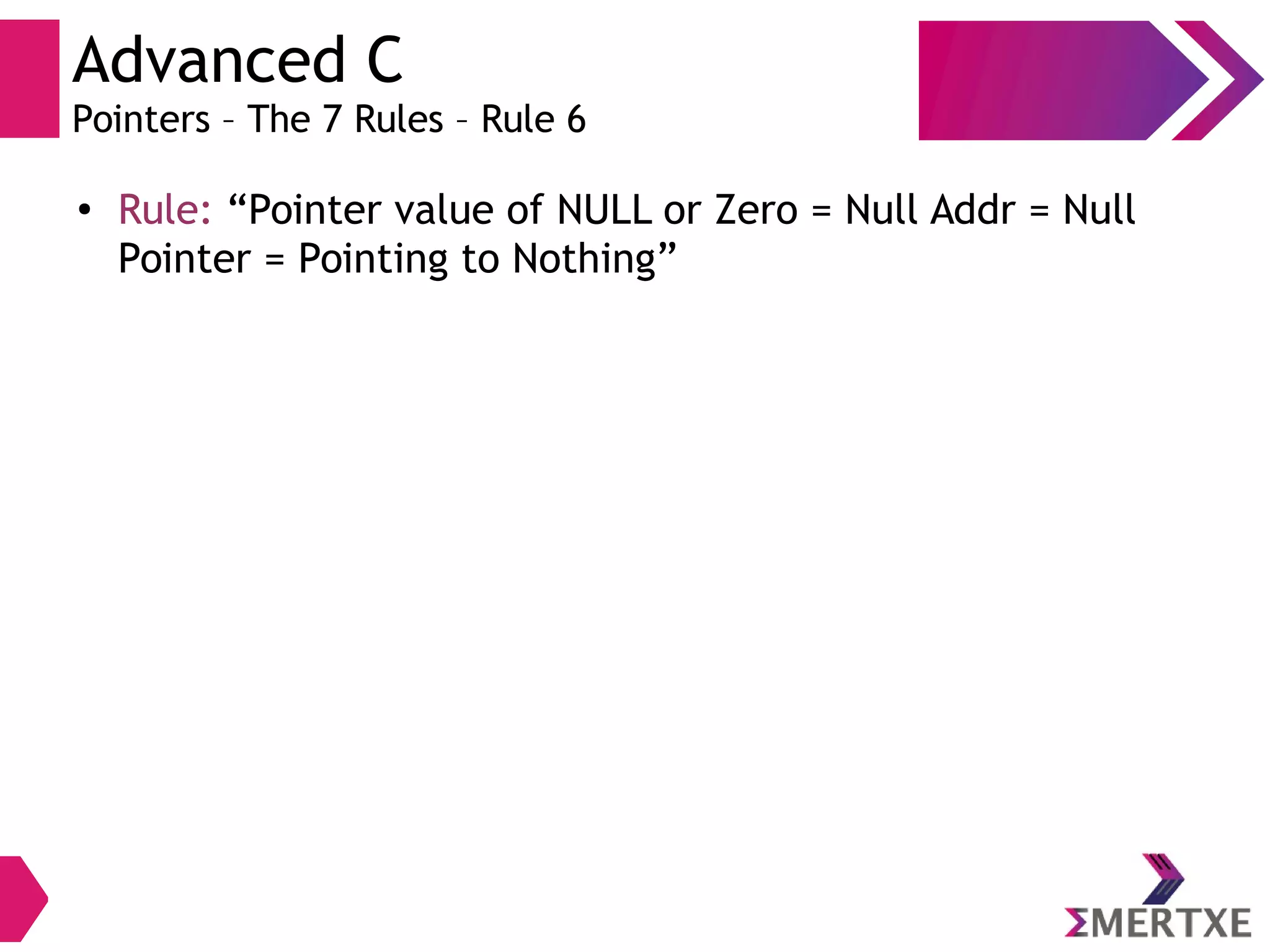 Advanced C
Pointers – The 7 Rules – Rule 6
●
Rule: “Pointer value of NULL or Zero = Null Addr = Null
Pointer = Pointing to Nothing”
 