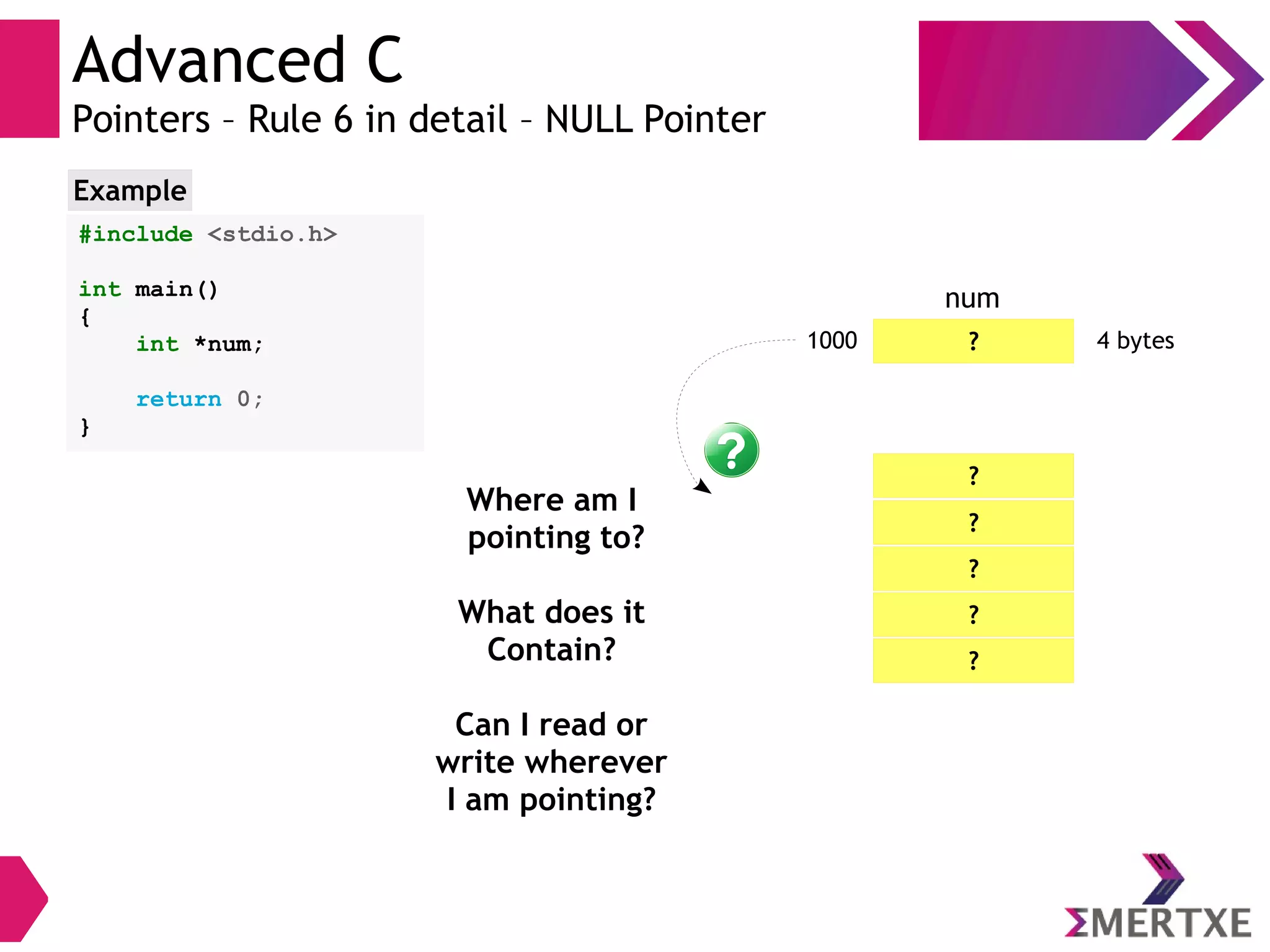 Advanced C
Pointers – Rule 6 in detail – NULL Pointer
#include <stdio.h>
int main()
{
int *num;
return 0;
}
Example
?1000 4 bytes
num
?
?
?
?
?
Where am I
pointing to?
What does it
Contain?
Can I read or
write wherever
I am pointing?
 
