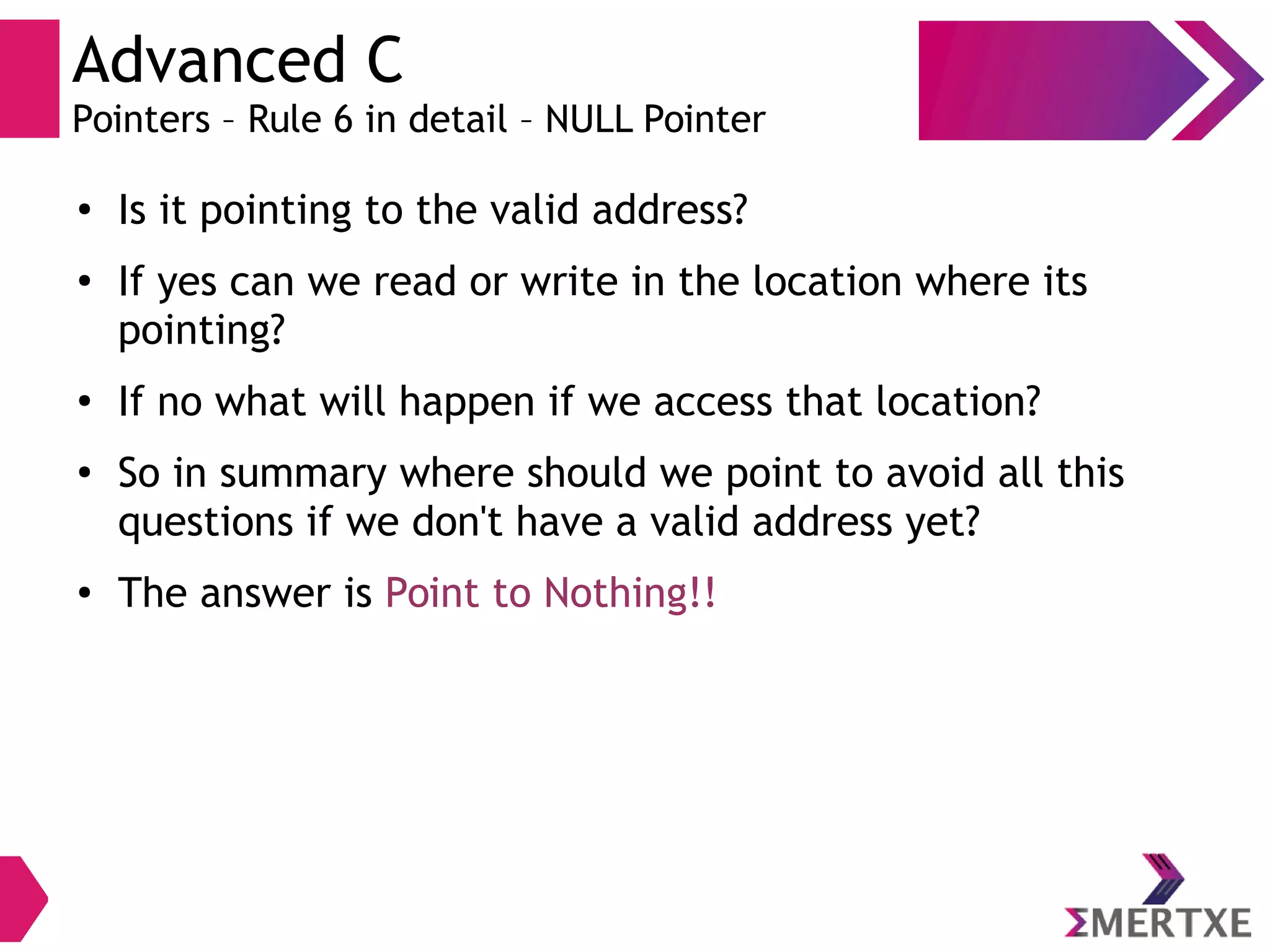 Advanced C
Pointers – Rule 6 in detail – NULL Pointer
●
Is it pointing to the valid address?
●
If yes can we read or write in the location where its
pointing?
●
If no what will happen if we access that location?
●
So in summary where should we point to avoid all this
questions if we don't have a valid address yet?
● The answer is Point to Nothing!!
 