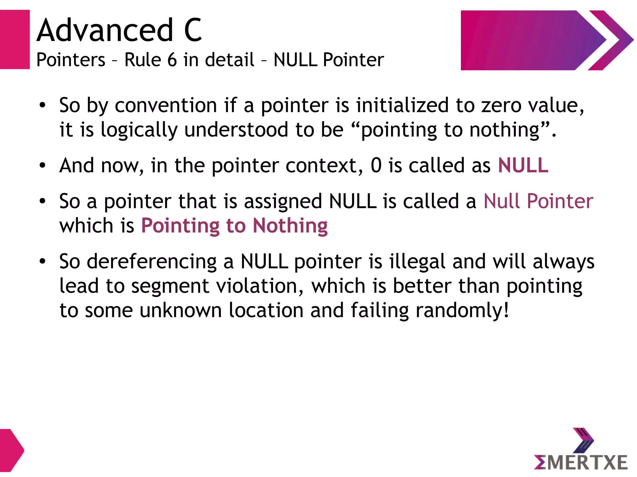 Advanced C
Pointers – Rule 6 in detail – NULL Pointer
●
So by convention if a pointer is initialized to zero value,
it is logically understood to be “pointing to nothing”.
● And now, in the pointer context, 0 is called as NULL
●
So a pointer that is assigned NULL is called a Null Pointer
which is Pointing to Nothing
●
So dereferencing a NULL pointer is illegal and will always
lead to segment violation, which is better than pointing
to some unknown location and failing randomly!
 