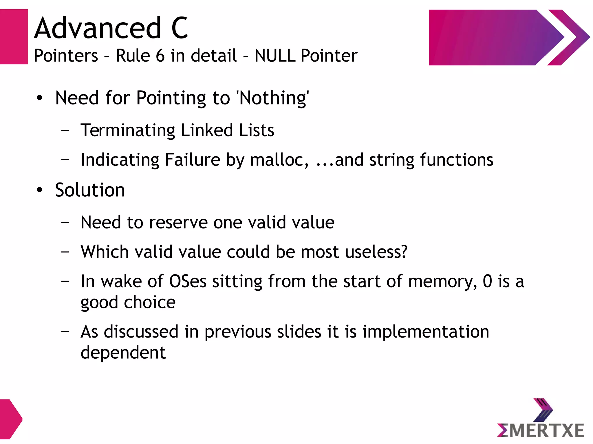 Advanced C
Pointers – Rule 6 in detail – NULL Pointer
●
Need for Pointing to 'Nothing'
– Terminating Linked Lists
– Indicating Failure by malloc, ...and string functions
●
Solution
– Need to reserve one valid value
– Which valid value could be most useless?
– In wake of OSes sitting from the start of memory, 0 is a
good choice
– As discussed in previous slides it is implementation
dependent
 