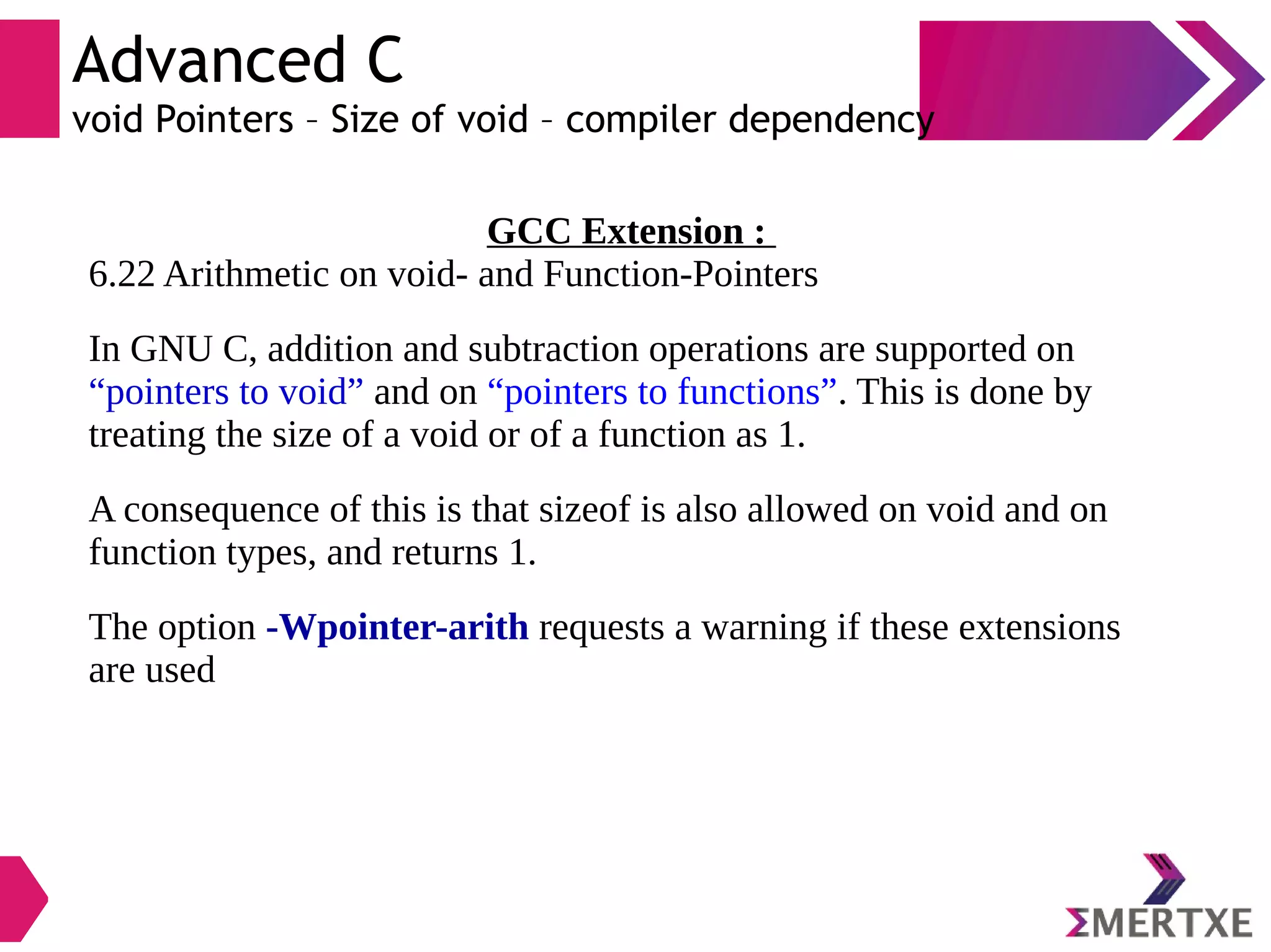 Advanced C
void Pointers – Size of void – compiler dependency
GCC Extension :
6.22 Arithmetic on void- and Function-Pointers
In GNU C, addition and subtraction operations are supported on
“pointers to void” and on “pointers to functions”. This is done by
treating the size of a void or of a function as 1.
A consequence of this is that sizeof is also allowed on void and on
function types, and returns 1.
The option -Wpointer-arith requests a warning if these extensions
are used
 
