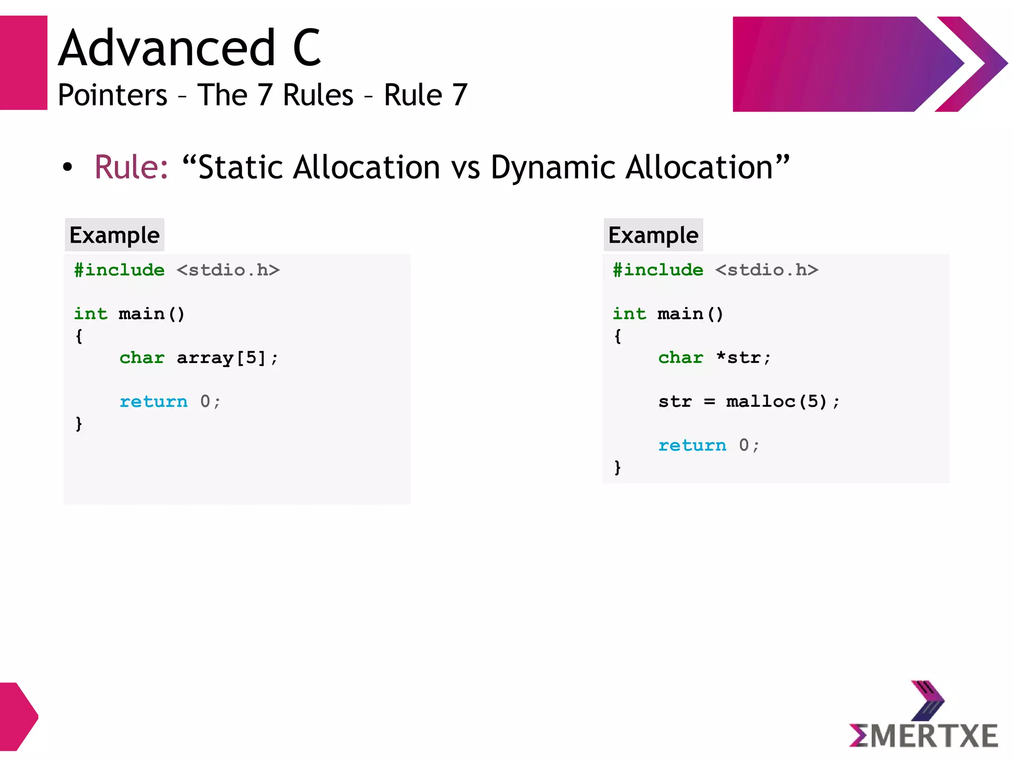 Advanced C
Pointers – The 7 Rules – Rule 7
●
Rule: “Static Allocation vs Dynamic Allocation”
#include <stdio.h>
int main()
{
char array[5];
return 0;
}
Example
#include <stdio.h>
int main()
{
char *str;
str = malloc(5);
return 0;
}
Example
 