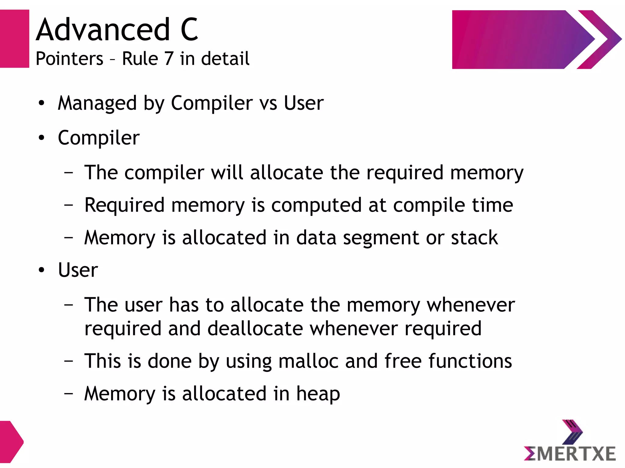 Advanced C
Pointers – Rule 7 in detail
●
Managed by Compiler vs User
●
Compiler
– The compiler will allocate the required memory
– Required memory is computed at compile time
– Memory is allocated in data segment or stack
●
User
– The user has to allocate the memory whenever
required and deallocate whenever required
– This is done by using malloc and free functions
– Memory is allocated in heap
 