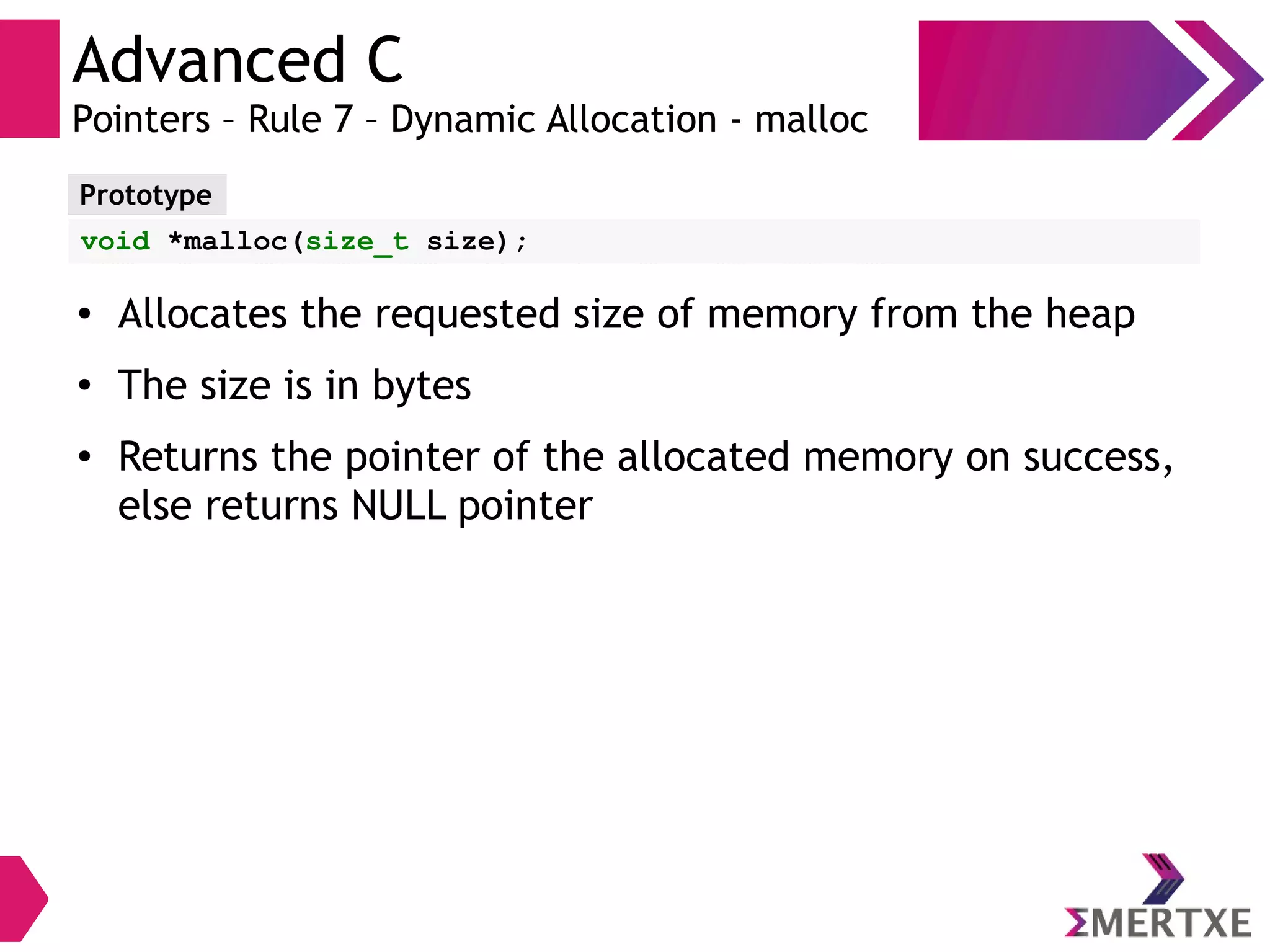 Advanced C
Pointers – Rule 7 – Dynamic Allocation - malloc
Prototype
void *malloc(size_t size);
● Allocates the requested size of memory from the heap
●
The size is in bytes
● Returns the pointer of the allocated memory on success,
else returns NULL pointer
 