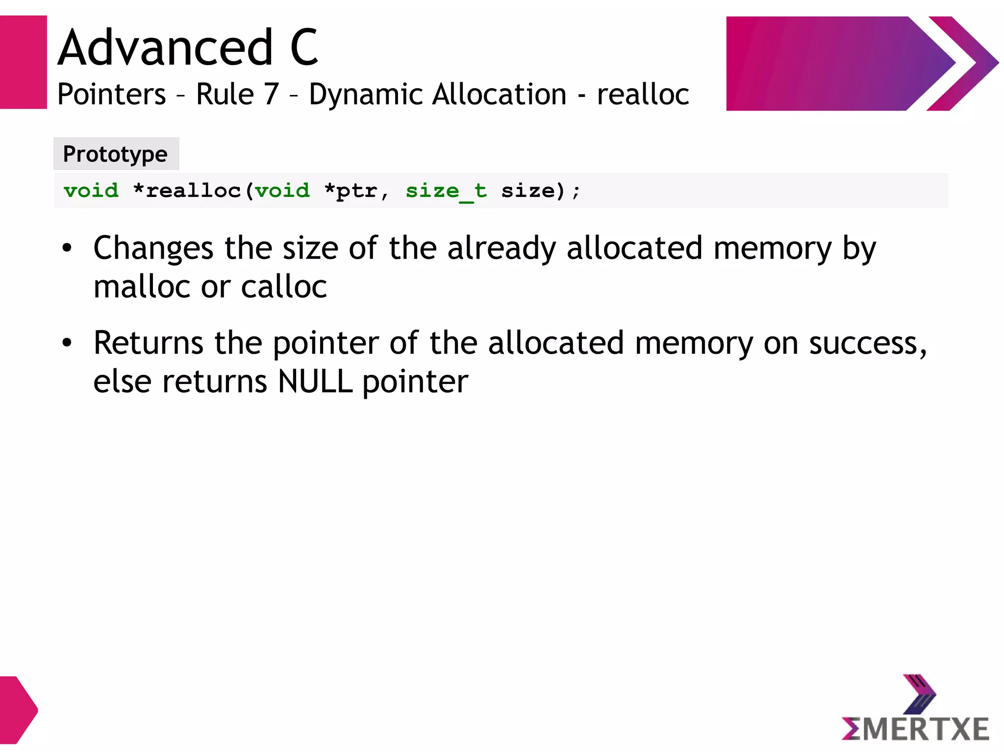Advanced C
Pointers – Rule 7 – Dynamic Allocation - realloc
Prototype
void *realloc(void *ptr, size_t size);
● Changes the size of the already allocated memory by
malloc or calloc
● Returns the pointer of the allocated memory on success,
else returns NULL pointer
 