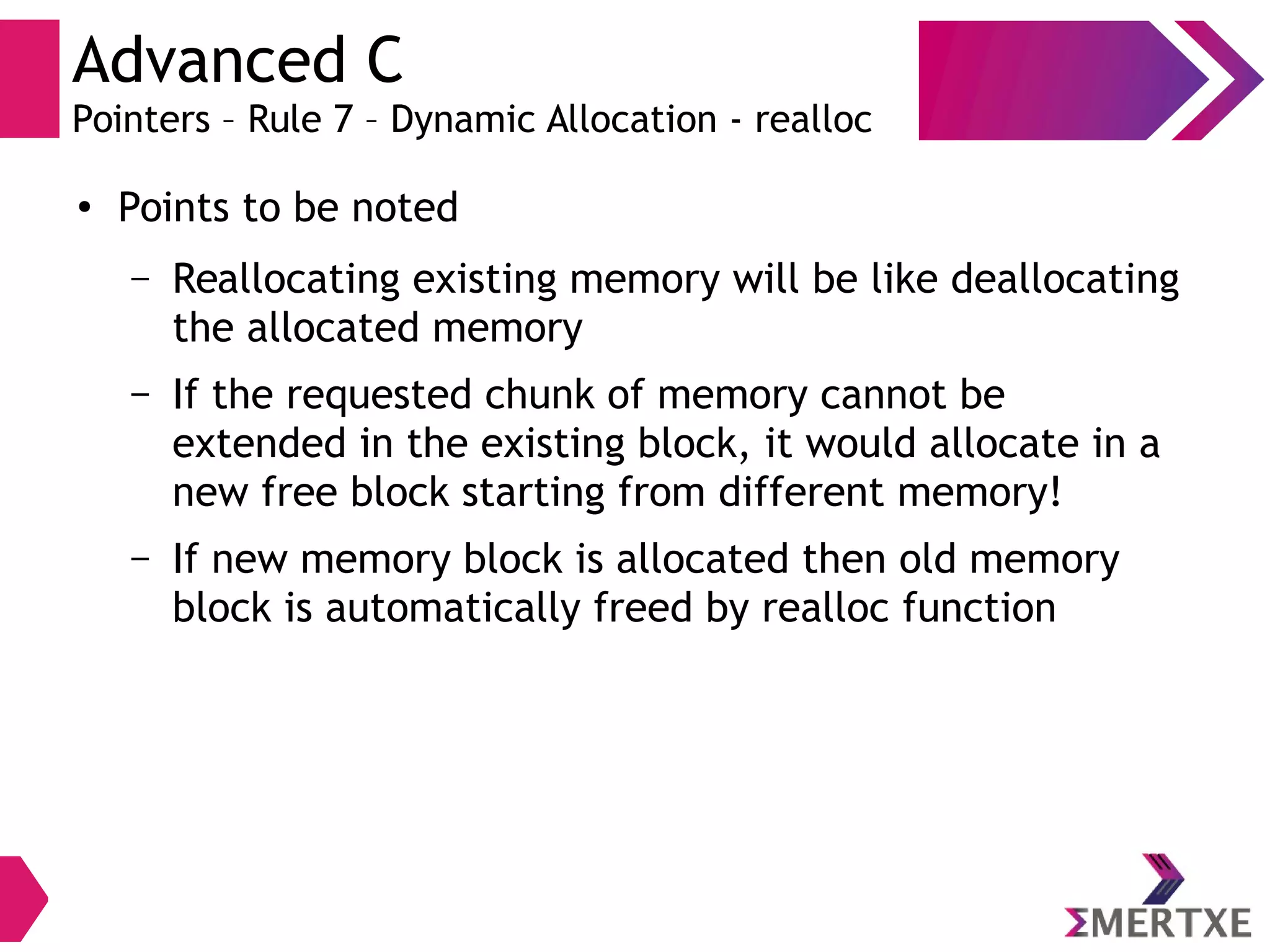 Advanced C
Pointers – Rule 7 – Dynamic Allocation - realloc
●
Points to be noted
– Reallocating existing memory will be like deallocating
the allocated memory
– If the requested chunk of memory cannot be
extended in the existing block, it would allocate in a
new free block starting from different memory!
– If new memory block is allocated then old memory
block is automatically freed by realloc function
 
