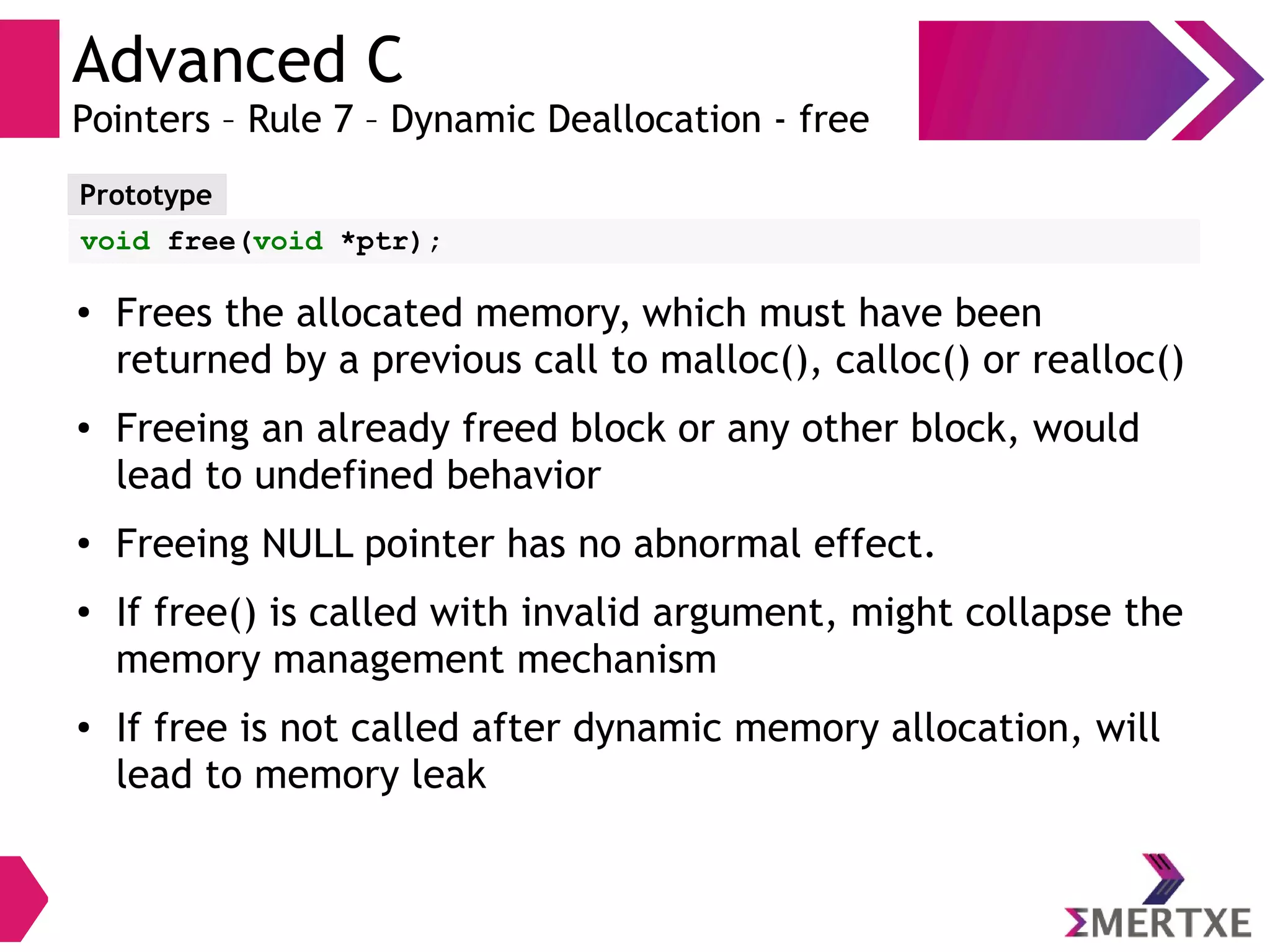 Advanced C
Pointers – Rule 7 – Dynamic Deallocation - free
Prototype
void free(void *ptr);
● Frees the allocated memory, which must have been
returned by a previous call to malloc(), calloc() or realloc()
● Freeing an already freed block or any other block, would
lead to undefined behavior
● Freeing NULL pointer has no abnormal effect.
●
If free() is called with invalid argument, might collapse the
memory management mechanism
●
If free is not called after dynamic memory allocation, will
lead to memory leak
 